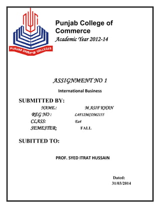 Punjab College of
Commerce
Academic Year 2012-14
ASSIGNMENT NO 1
International Business
SUBMITTED BY:
NAME.: M ASIF KHAN
REG NO : L4F12MCOM2155
CLASS: Ea4
SEMESTER: FALL
SUBITTED TO:
PROF. SYED ITRAT HUSSAIN
Dated:
31/03/2014
 