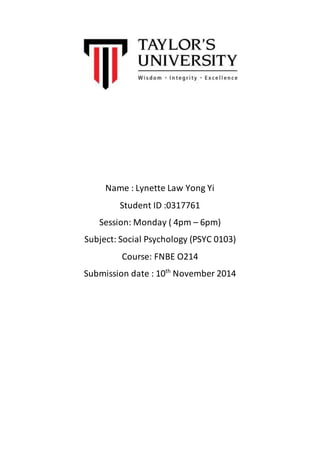Name : Lynette Law Yong Yi 
Student ID :0317761 
Session: Monday ( 4pm – 6pm) 
Subject: Social Psychology (PSYC 0103) 
Course: FNBE O214 
Submission date : 10th November 2014 
 