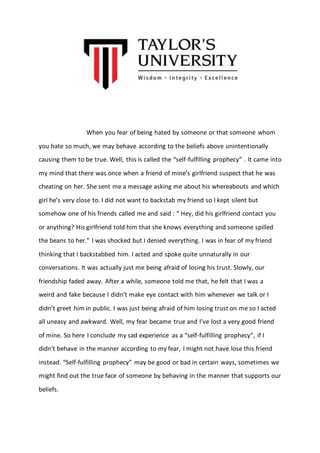 When you fear of being hated by someone or that someone whom 
you hate so much, we may behave according to the beliefs above unintentionally 
causing them to be true. Well, this is called the “self-fulfilling prophecy” . It came into 
my mind that there was once when a friend of mine’s girlfriend suspect that he was 
cheating on her. She sent me a message asking me about his whereabouts and which 
girl he’s very close to. I did not want to backstab my friend so I kept silent but 
somehow one of his friends called me and said : “ Hey, did his girlfriend contact you 
or anything? His girlfriend told him that she knows everything and someone spilled 
the beans to her.” I was shocked but I denied everything. I was in fear of my friend 
thinking that I backstabbed him. I acted and spoke quite unnaturally in our 
conversations. It was actually just me being afraid of losing his trust. Slowly, our 
friendship faded away. After a while, someone told me that, he felt that I was a 
weird and fake because I didn’t make eye contact with him whenever we talk or I 
didn’t greet him in public. I was just being afraid of him losing trust on me so I acted 
all uneasy and awkward. Well, my fear became true and I’ve lost a very good friend 
of mine. So here I conclude my sad experience as a “self-fulfilling prophecy”, if I 
didn’t behave in the manner according to my fear, I might not have lose this friend 
instead. “Self-fulfilling prophecy” may be good or bad in certain ways, sometimes we 
might find out the true face of someone by behaving in the manner that supports our 
beliefs. 
 