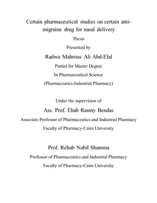 Certain pharmaceutical studies on certain anti-
migraine drug for nasal delivery
Thesis
Presented by
Radwa Mahrous Ali Abd-Elal
Partial for Master Degree
In Pharmaceutical Science
(Pharmaceutics-Industrial Pharmacy)
Under the supervision of
Ass. Prof. Ehab Rasmy Bendas
Associate Professor of Pharmaceutics and Industrial Pharmacy
Faculty of Pharmacy-Cairo University
Prof. Rehab Nabil Shamma
Professor of Pharmaceutics and Industrial Pharmacy
Faculty of Pharmacy-Cairo University
 