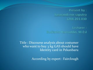 Title : Discourse analysis about costumer
who want to buy 3 kg GAS should have
Identity card in Pekanbaru
According by expert : Fairclough
 