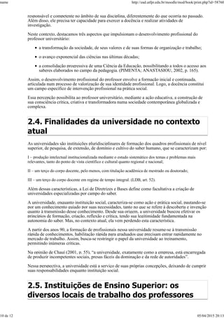 responsável e competente no âmbito de sua disciplina, diferentemente do que ocorria no passado.
Além disso, ele precisa ter capacidade para exercer a docência e realizar atividades de
investigação.
Neste contexto, destacamos três aspectos que impulsionam o desenvolvimento profissional do
professor universitário:
a transformação da sociedade, de seus valores e de suas formas de organização e trabalho;
o avanço exponencial das ciências nas últimas décadas;
a consolidação progressiva de uma Ciência da Educação, possibilitando a todos o acesso aos
saberes elaborados no campo da pedagogia. (PIMENTA; ANASTASIOU, 2002, p. 165).
Assim, o desenvolvimento profissional do professor envolve a formação inicial e continuada,
articulada num processo de valorização de sua identidade profissional. Logo, a docência constitui
um campo específico de intervenção profissional na prática social.
Essa percepção possibilita ao professor universitário, mediante a ação educativa, a construção de
sua consciência crítica, criativa e transformadora numa sociedade contemporânea globalizada e
complexa.
2.4. Finalidades da universidade no contexto
atual
As universidades são instituições pluridisciplinares de formação dos quadros profissionais de nível
superior, de pesquisa, de extensão, de domínio e cultivo do saber humano, que se caracterizam por:
I – produção intelectual institucionalizada mediante o estudo sistemático dos temas e problemas mais
relevantes, tanto do ponto de vista científico e cultural quanto regional e nacional;
II – um terço do corpo docente, pelo menos, com titulação acadêmica de mestrado ou doutorado;
III – um terço do corpo docente em regime de tempo integral. (LDB, art. 52).
Além dessas características, a Lei de Diretrizes e Bases define como facultativa a criação de
universidades especializadas por campo do saber.
A universidade, enquanto instituição social, caracteriza-se como ação e prática social, pautando-se
por um conhecimento guiado por suas necessidades, tanto no que se refere à descoberta e invenção
quanto à transmissão desse conhecimento. Desde sua origem, a universidade buscou efetivar os
princípios de formação, criação, reflexão e crítica, tendo sua legitimidade fundamentada na
autonomia do saber. Mas, no contexto atual, ela vem perdendo esta característica.
A partir dos anos 90, a formação de profissionais nessa universidade resume-se à transmissão
rápida de conhecimentos, habilitação rápida para graduados que precisam entrar rapidamente no
mercado de trabalho. Assim, busca-se restringir o papel da universidade ao treinamento,
permitindo inúmeras críticas.
Na opinião de Chauí (2001, p. 55), “a universidade, exatamente como a empresa, está encarregada
de produzir incompetentes sociais, presas fáceis da dominação e da rede de autoridades”.
Nessa perspectiva, a universidade está a serviço de suas próprias concepções, deixando de cumprir
suas responsabilidades enquanto instituição social.
2.5. Instituições de Ensino Superior: os
diversos locais de trabalho dos professores
name http://ead.utfpr.edu.br/moodle/mod/book/print.php?id=58760
10 de 12 05/04/2015 20:13
 