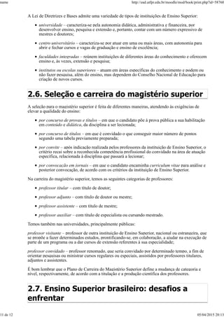 A Lei de Diretrizes e Bases admite uma variedade de tipos de instituições de Ensino Superior:
universidade – caracteriza-se pela autonomia didática, administrativa e financeira, por
desenvolver ensino, pesquisa e extensão e, portanto, contar com um número expressivo de
mestres e doutores;
centro universitário – caracteriza-se por atuar em uma ou mais áreas, com autonomia para
abrir e fechar cursos e vagas de graduação e ensino de excelência;
faculdades integradas – reúnem instituições de diferentes áreas do conhecimento e oferecem
ensino e, às vezes, extensão e pesquisa;
institutos ou escolas superiores – atuam em áreas específicas do conhecimento e podem ou
não fazer pesquisa, além do ensino, mas dependem do Conselho Nacional de Educação para
criação de novos cursos.
2.6. Seleção e carreira do magistério superior
A seleção para o magistério superior é feita de diferentes maneiras, atendendo às exigências de
elevar a qualidade do ensino:
por concurso de provas e títulos – em que o candidato põe à prova pública a sua habilitação
em conteúdo e didática, da disciplina a ser lecionada;
por concurso de títulos – em que é convidado o que conseguir maior número de pontos
segundo uma tabela previamente preparada;
por convite – após indicação realizada pelos professores da instituição de Ensino Superior, o
critério recai sobre a reconhecida competência profissional do convidado na área de atuação
específica, relacionada à disciplina que passará a lecionar;
por convocação em jornais – em que o candidato encaminha curriculum vitae para análise e
posterior convocação, de acordo com os critérios da instituição de Ensino Superior.
Na carreira do magistério superior, temos as seguintes categorias de professores:
professor titular – com título de doutor;
professor adjunto – com título de doutor ou mestre;
professor assistente – com título de mestre;
professor auxiliar – com título de especialista ou cursando mestrado.
Temos também nas universidades, principalmente públicas:
professor visitante – professor de outra instituição de Ensino Superior, nacional ou estrangeira, que
se propõe a fazer determinados estudos, prontificando-se, em colaboração, a ajudar na execução de
parte de um programa ou a dar cursos de extensão referentes à sua especialidade;
professor convidado – professor renomado, que seria convidado por determinado tempo, a fim de
orientar pesquisas ou ministrar cursos regulares ou especiais, assistidos por professores titulares,
adjuntos e assistentes.
É bom lembrar que o Plano de Carreira do Magistério Superior define a mudança de categoria e
nível, respectivamente, de acordo com a titulação e a produção científica dos professores.
2.7. Ensino Superior brasileiro: desafios a
enfrentar
name http://ead.utfpr.edu.br/moodle/mod/book/print.php?id=58760
11 de 12 05/04/2015 20:13
 