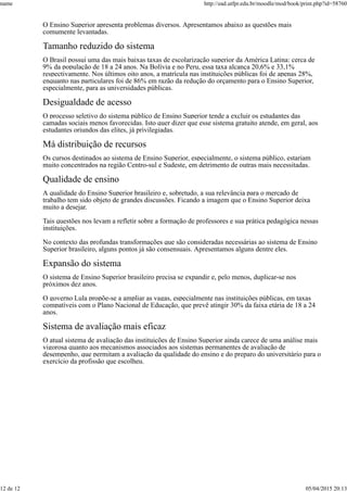 O Ensino Superior apresenta problemas diversos. Apresentamos abaixo as questões mais
comumente levantadas.
Tamanho reduzido do sistema
O Brasil possui uma das mais baixas taxas de escolarização superior da América Latina: cerca de
9% da população de 18 a 24 anos. Na Bolívia e no Peru, essa taxa alcança 20,6% e 33,1%
respectivamente. Nos últimos oito anos, a matrícula nas instituições públicas foi de apenas 28%,
enquanto nas particulares foi de 86% em razão da redução do orçamento para o Ensino Superior,
especialmente, para as universidades públicas.
Desigualdade de acesso
O processo seletivo do sistema público de Ensino Superior tende a excluir os estudantes das
camadas sociais menos favorecidas. Isto quer dizer que esse sistema gratuito atende, em geral, aos
estudantes oriundos das elites, já privilegiadas.
Má distribuição de recursos
Os cursos destinados ao sistema de Ensino Superior, especialmente, o sistema público, estariam
muito concentrados na região Centro-sul e Sudeste, em detrimento de outras mais necessitadas.
Qualidade de ensino
A qualidade do Ensino Superior brasileiro e, sobretudo, a sua relevância para o mercado de
trabalho tem sido objeto de grandes discussões. Ficando a imagem que o Ensino Superior deixa
muito a desejar.
Tais questões nos levam a refletir sobre a formação de professores e sua prática pedagógica nessas
instituições.
No contexto das profundas transformações que são consideradas necessárias ao sistema de Ensino
Superior brasileiro, alguns pontos já são consensuais. Apresentamos alguns dentre eles.
Expansão do sistema
O sistema de Ensino Superior brasileiro precisa se expandir e, pelo menos, duplicar-se nos
próximos dez anos.
O governo Lula propõe-se a ampliar as vagas, especialmente nas instituições públicas, em taxas
compatíveis com o Plano Nacional de Educação, que prevê atingir 30% da faixa etária de 18 a 24
anos.
Sistema de avaliação mais eficaz
O atual sistema de avaliação das instituições de Ensino Superior ainda carece de uma análise mais
vigorosa quanto aos mecanismos associados aos sistemas permanentes de avaliação de
desempenho, que permitam a avaliação da qualidade do ensino e do preparo do universitário para o
exercício da profissão que escolheu.
name http://ead.utfpr.edu.br/moodle/mod/book/print.php?id=58760
12 de 12 05/04/2015 20:13
 