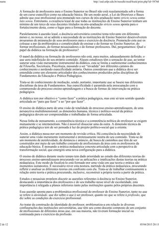 A formação de professores para o Ensino Superior no Brasil não está regulamentada sob a forma
de um curso específico como na educação básica. De um modo geral, a Lei de Diretrizes e Bases
admite que esse profissional seja preparado nos cursos de pós-graduação tanto stricto sensu como
lato sensu. Entretanto, a exigência legal de que todas as instituições de Ensino Superior tenham um
mínimo de um terço de seus docentes titulados na pós-graduação stricto sensu aponta para o
fortalecimento desta, como o lugar para a formação do docente.
Paralelamente à questão legal, a docência universitária constitui tema relevante em diferentes
países e, no nosso, só se admite a necessidade de as instituições de Ensino Superior desenvolverem
programas de preparação de seus professores para o exercício da docência. Preparação esta que os
coloque a par da problemática e complexidade do ensinar e do formar no Ensino Superior, do
formar profissionais, do formar pesquisadores e do formar professores. Daí, perguntarmos: Qual o
papel da didática na formação de professores?
O papel da didática na formação de professores não está, para muitos, adequadamente definido, o
que gera indefinição do seu próprio conteúdo. Alguns estudiosos têm a sensação de que, ao tentar
superar uma visão meramente instrumental da didática, esta se limita a suplementar conhecimentos
de Filosofia, Sociologia, Psicologia, passando a ser “invadida” por diferentes campos do
conhecimento e perdendo especificidade própria. Outros consideram que a didática deve ser
entendida como um elemento articulador dos conhecimentos produzidos pelas disciplinas de
Fundamentos da Educação e Prática Pedagógica.
Trata-se de conhecimento de mediação, sendo, portanto, importante que se baseie nas diferentes
disciplinas da área de Fundamentos. Sua especificidade é garantida pela preocupação com a
compreensão do processo ensino-aprendizagem e a busca de formas de intervenção na prática
pedagógica.
A didática tem por objetivo o “como fazer” a prática pedagógica, mas este só tem sentido quando
articulada ao “para que fazer” e ao “por que fazer”.
O ensino de didática parte de uma visão de totalidade do processo ensino-aprendizagem, de uma
perspectiva multidimensional; as dimensões humana, técnica e político-social da prática
pedagógica devem ser compreendidas e trabalhadas de forma articulada.
Nessa linha de pensamento, a competência técnica e a competência política do professor se exigem
mutuamente e se interpenetram. Não é possível dissociar uma da outra. A dimensão técnica da
prática pedagógica tem de ser pensada à luz do projeto político-social que a orienta.
Assim, a didática passa por um momento de revisão crítica. Há consciência da necessidade de
superar uma visão meramente instrumental e pretensamente neutra do seu conteúdo. Trata-se de
um momento de perplexidade, de denúncia e anúncio, de busca de caminhos que têm de ser
construídos por meio de um trabalho conjunto de profissionais da área com os professores da
educação básica. É pensando a prática pedagógica concreta articulada com a perspectiva de
transformação social, que emergirá uma nova configuração para a didática.
O ensino de didática durante muito tempo tem dado prioridade ao estudo das diferentes teorias do
processo ensino-aprendizagem procurando ver as aplicações e implicações destas teorias na prática
pedagógica. Este modo de focalizá-lo está formado por uma visão em que teoria e prática são
momentos justapostos. É necessário rever esta postura, partindo da prática pedagógica, procurando
refletir e analisar as diferentes teorias em confronto com ela. Trata-se de trabalhar continuamente a
relação entre teoria e prática procurando, inclusive, reconstruir a própria teoria a partir da prática.
Estudos e pesquisas propõem discutir as questões referentes à docência no Ensino Superior,
destacando a importância dos professores e do seu trabalho nesse nível de escolaridade, esta
importância é relegada a planos inferiores tanto pelas instituições quanto pelos próprios docentes.
Essa questão aponta para a problemática profissional do professor do Ensino Superior, tanto no que
se refere à identidade, que diz sobre o que é ser professor, quanto no que se refere à profissão, que
diz sobre as condições do exercício profissional.
Ao tratar da construção da identidade do professor, problematiza-a em relação às diversas
configurações das instituições universitárias, que têm seu corpo docente composto de um conjunto
de profissionais de diferentes áreas que, em sua maioria, não tiveram formação inicial ou
continuada para o exercício da profissão.
name http://ead.utfpr.edu.br/moodle/mod/book/print.php?id=58760
2 de 12 05/04/2015 20:13
 