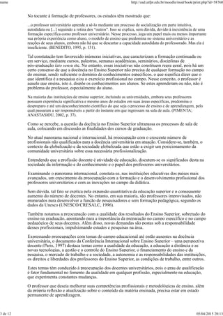 No tocante à formação de professores, os estudos têm mostrado que:
...o professor universitário aprende a sê-lo mediante um processo de socialização em parte intuitiva,
autodidata ou [...] seguindo a rotina dos “outros”. Isso se explica, sem dúvida, devido à inexistência de uma
formação específica como professor universitário. Nesse processo, joga um papel mais ou menos importante
sua própria experiência como aluno, o modelo de ensino que predomina no sistema universitário e as
reações de seus alunos, embora não há que se descartar a capacidade autodidata do professorado. Mas ela é
insuficiente. (BENEDITO, 1995, p. 131).
Tal constatação tem favorecido inúmeras iniciativas, que caracterizam a formação continuada ou
em serviço, mediante cursos, palestras, semanas acadêmicas, seminários, disciplinas de
pós-graduação lato sensu etc. No entanto, essas iniciativas não constituem regra geral, pois há um
certo consenso de que a docência no Ensino Superior não precisa de qualquer formação no campo
do ensinar, sendo suficiente o domínio de conhecimentos específicos, o que significa dizer que o
que identifica é a pesquisa e/ou o exercício profissional no campo. Nesse conceito, o professor é
aquele que ensina, isto é, dispõe os conhecimentos aos alunos. Se estes aprenderam ou não, não é
problema do professor, especialmente do aluno.
Na maioria das instituições de ensino superior, incluindo as universidades, embora seus professores
possuam experiência significativa e mesmo anos de estudos em suas áreas específicas, predomina o
despreparo e até um desconhecimento científico do que seja o processo de ensino e de aprendizagem, pelo
qual passaram a ser responsáveis a partir do instante em que ingressam na sala de aula. (PIMENTA;
ANASTASIOU, 2002, p. 37).
Como se percebe, a questão da docência no Ensino Superior ultrapassa os processos de sala de
aula, colocando em discussão as finalidades dos cursos de graduação.
No atual panorama nacional e internacional, há preocupação com o crescente número de
profissionais não qualificados para a docência universitária em atuação. Considere-se, também, o
contexto da globalização e da sociedade globalizada que estão a exigir um posicionamento da
comunidade universitária sobre essa necessária profissionalização.
Entendendo que a profissão docente é atividade de educação, discutem-se os significados desta na
sociedade da informação e do conhecimento e o papel dos professores universitários.
Examinando o panorama internacional, constata-se, nas instituições educativas dos países mais
avançados, um crescimento da preocupação com a formação e o desenvolvimento profissional dos
professores universitários e com as inovações no campo da didática.
Sem dúvida, tal fato se explica pela expansão quantitativa da educação superior e o consequente
aumento do número de docentes. No entanto, em sua maioria, são professores improvisados, não
preparados para desenvolver a função de pesquisadores e sem formação pedagógica, segundo os
dados da Unesco (UNESCO/CRESALC, 1996).
Também notamos a preocupação com a qualidade dos resultados do Ensino Superior, sobretudo do
ensino na graduação, apontando para a importância da preparação no campo específico e no campo
pedagógico de seus docentes. Além disso, novas demandas são postas sob a responsabilidade
desses profissionais, impulsionando estudos e pesquisas na área.
Expressando preocupações com temas do campo educacional até então ausentes na docência
universitária, o documento da Conferência Internacional sobre Ensino Superior – uma perspectiva
docente (Paris, 1997) destaca temas como a qualidade da educação, a educação a distância e as
novas tecnologias, a gestão e o controle do Ensino Superior, o financiamento do ensino e da
pesquisa, o mercado de trabalho e a sociedade, a autonomia e as responsabilidades das instituições,
os direitos e liberdades dos professores do Ensino Superior, as condições de trabalho, entre outros.
Estes temas têm conduzido à preocupação dos docentes universitários, pois o grau de qualificação
é fator fundamental no fomento da qualidade em qualquer profissão, especialmente na educação,
que experimenta constantes mudanças.
O professor que deseja melhorar suas competências profissionais e metodológicas de ensino, além
da própria reflexão e atualização sobre o conteúdo da matéria ensinada, precisa estar em estado
permanente de aprendizagem.
name http://ead.utfpr.edu.br/moodle/mod/book/print.php?id=58760
3 de 12 05/04/2015 20:13
 
