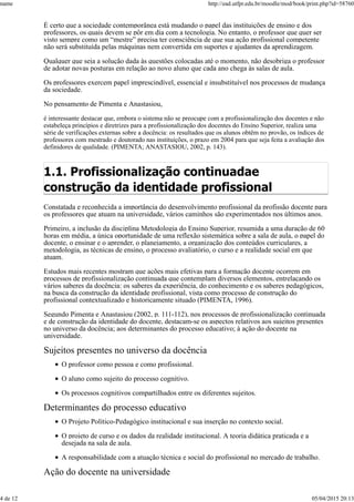 É certo que a sociedade contemporânea está mudando o papel das instituições de ensino e dos
professores, os quais devem se pôr em dia com a tecnologia. No entanto, o professor que quer ser
visto sempre como um “mestre” precisa ter consciência de que sua ação profissional competente
não será substituída pelas máquinas nem convertida em suportes e ajudantes da aprendizagem.
Qualquer que seja a solução dada às questões colocadas até o momento, não desobriga o professor
de adotar novas posturas em relação ao novo aluno que cada ano chega às salas de aula.
Os professores exercem papel imprescindível, essencial e insubstituível nos processos de mudança
da sociedade.
No pensamento de Pimenta e Anastasiou,
é interessante destacar que, embora o sistema não se preocupe com a profissionalização dos docentes e não
estabeleça princípios e diretrizes para a profissionalização dos docentes do Ensino Superior, realiza uma
série de verificações externas sobre a docência: os resultados que os alunos obtêm no provão, os índices de
professores com mestrado e doutorado nas instituições, o prazo em 2004 para que seja feita a avaliação dos
definidores de qualidade. (PIMENTA; ANASTASIOU, 2002, p. 143).
1.1. Profissionalização continuadae
construção da identidade profissional
Constatada e reconhecida a importância do desenvolvimento profissional da profissão docente para
os professores que atuam na universidade, vários caminhos são experimentados nos últimos anos.
Primeiro, a inclusão da disciplina Metodologia do Ensino Superior, resumida a uma duração de 60
horas em média, a única oportunidade de uma reflexão sistemática sobre a sala de aula, o papel do
docente, o ensinar e o aprender, o planejamento, a organização dos conteúdos curriculares, a
metodologia, as técnicas de ensino, o processo avaliatório, o curso e a realidade social em que
atuam.
Estudos mais recentes mostram que ações mais efetivas para a formação docente ocorrem em
processos de profissionalização continuada que contemplam diversos elementos, entrelaçando os
vários saberes da docência: os saberes da experiência, do conhecimento e os saberes pedagógicos,
na busca da construção da identidade profissional, vista como processo de construção do
profissional contextualizado e historicamente situado (PIMENTA, 1996).
Segundo Pimenta e Anastasiou (2002, p. 111-112), nos processos de profissionalização continuada
e de construção da identidade do docente, destacam-se os aspectos relativos aos sujeitos presentes
no universo da docência; aos determinantes do processo educativo; à ação do docente na
universidade.
Sujeitos presentes no universo da docência
O professor como pessoa e como profissional.
O aluno como sujeito do processo cognitivo.
Os processos cognitivos compartilhados entre os diferentes sujeitos.
Determinantes do processo educativo
O Projeto Político-Pedagógico institucional e sua inserção no contexto social.
O projeto de curso e os dados da realidade institucional. A teoria didática praticada e a
desejada na sala de aula.
A responsabilidade com a atuação técnica e social do profissional no mercado de trabalho.
Ação do docente na universidade
name http://ead.utfpr.edu.br/moodle/mod/book/print.php?id=58760
4 de 12 05/04/2015 20:13
 