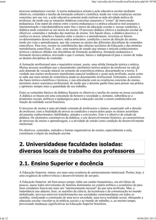 processo pedagógico escolar. A teoria pedagógica orienta a ação educativa escolar mediante
objetivos, conteúdos e tarefas da formação cultural e científica, tendo em vista exigências sociais
concretas; por sua vez, a ação educativa somente pode realizar-se pela atividade prática do
professor, de modo que as situações didáticas concretas requerem o “como” da intervenção
pedagógica. Este papel de síntese entre a teoria pedagógica e a prática educativa real assegura a
interpenetração e interdependência entre fins e meios da educação escolar e, nessas condições, a
didática pode constituir-se em teoria do ensino. O processo didático efetiva a mediação escolar de
objetivos, conteúdos e métodos das matérias de ensino. Em função disso, a didática descreve e
explica os nexos, relações e ligações entre o ensino e a aprendizagem, investiga os fatores
co-determinantes desses processos; indica princípios, condições e meios de direção do ensino,
tendo em vista a aprendizagem, que são comuns ao ensino das diferentes disciplinas de conteúdos
específicos. Para isso, recorre às contribuições das ciências auxiliares da Educação e das próprias
metodologias específicas. É, pois, uma matéria de estudo que integra e articula conhecimentos
teóricos e práticos obtidos nas disciplinas de formação acadêmica, formação pedagógica e
formação técnico-prática, provendo o que é comum, básico e indispensável para o ensino de todas
as demais disciplinas de conteúdo.
A formação profissional para o magistério requer, assim, uma sólida formação teórica e prática.
Muitas pessoas acreditam que o desempenho satisfatório teórico-prático do professor na sala de
aula depende de vocação natural ou somente da experiência prática, descartando-se a teoria. É
verdade que muitos professores manifestam especial tendência e gosto pela profissão, assim como
se sabe que mais tempo de experiência ajuda no desempenho profissional. Entretanto, o domínio
das bases teórico-científicas e técnicas, e sua articulação com as exigências concretas do ensino,
permitem maior segurança profissional, de modo que o docente ganhe base para pensar sua prática
e aprimore sempre mais a quantidade do seu trabalho.
Entre os conteúdos básicos da didática figuram os objetivos e tarefas do ensino na nossa sociedade.
A didática se baseia em uma concepção de homem e sociedade e, portanto, subordina-se a
propósitos sociais, políticos e pedagógicos para a educação escolar a serem estabelecidos em
função da realidade social brasileira.
O processo de ensino é uma atividade conjunta de professores e alunos, organizado sob a direção
do professor, com a finalidade de prover as condições e meios pelos quais os alunos assimilam
ativamente conhecimentos, habilidades, atitudes e convicções. Este é o objetivo de estudo da
didática. Os elementos constitutivos da didática, o seu desenvolvimento histórico, as características
do processo de ensino e aprendizagem, e a atividade de estudo como condição do desenvolvimento
intelectual.
Os objetivos, conteúdos, métodos e formas organizativas do ensino, especialmente a aula,
constituem o objeto da mediação escolar.
2. Universidadese faculdades isoladas:
diversos locais de trabalho dos professores
2.1. Ensino Superior e docência
A Educação Superior, ontem, era mais uma exigência de aprimoramento intelectual. Porém, hoje, é
uma exigência de sobrevivência e desenvolvimento de um país.
A Educação Superior, até bem pouco tempo, tinha um caráter humanístico, era privilégio de
poucos, quase todos provenientes de famílias dominantes no cenário político e econômico do país.
Seus estudantes buscavam mais um “aprimoramento pessoal” do que uma profissão. Mas, a
importância que adquire, hoje, as questões da ciência, da tecnologia e da comunicação no mundo
globalizado, provoca sensíveis transformações nas sociedades contemporâneas em todos os
sentidos, sinalizando a construção de uma nova sociedade, uma nova realidade social, obrigando a
educação escolar vincular-se às práticas sociais e ao mundo do trabalho, e, ao mesmo tempo,
provocando mudanças significativas na Educação Superior brasileira.
name http://ead.utfpr.edu.br/moodle/mod/book/print.php?id=58760
6 de 12 05/04/2015 20:13
 