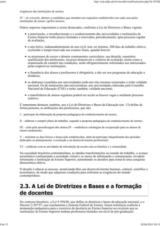 exigências das instituições de ensino;
IV – de extensão, abertos a candidatos que atendam aos requisitos estabelecidos em cada caso pelas
instituições de ensino. (grifos nossos).
Outros aspectos importantes a serem destacados, conforme a Lei de Diretrizes e Bases vigente:
a autorização, o reconhecimento e o credenciamento das universidades e instituições de
Ensino Superior terão prazos limitados e renovados, periodicamente, após processo regular
de avaliação;
o ano letivo, independentemente do ano civil, tem, no mínimo, 200 dias de trabalho efetivo,
excluindo o tempo reservado aos exames finais, quando houver;
os programas de cursos e demais componentes curriculares, sua duração, requisitos,
qualificação dos professores, recursos disponíveis e critérios de avaliação, assim como a
organização de cumprir tais condições, serão obrigatoriamente informados aos interessados
pelas respectivas instituições;
a frequência dos alunos e professores é obrigatória, a não ser nos programas de educação a
distância;
os diplomas expedidos por universidades serão por elas mesmas registrados e terão validade
nacional. Os de instituições não universitárias, por universidades indicadas pelo Conselho
Nacional de Educação (CNE) e terão, também, validade nacional;
a transferência de alunos regulares poderá ser aceita se houver vagas e mediante processo
seletivo.
É importante destacar, também, que a Lei de Diretrizes e Bases da Educação (art. 13) define de
forma pioneira, as atribuições dos professores, que são:
I – participar da elaboração da proposta pedagógica do estabelecimento de ensino;
II – elaborar e cumprir plano de trabalho, segundo a proposta pedagógica do estabelecimento de ensino;
III – zelar pela aprendizagem dos alunos;IV – estabelecer estratégias de recuperação para os alunos de
menor rendimento;
V – ministrar os dias letivos e horas-aula estabelecidos, além de participar integralmente dos períodos
dedicados ao planejamento, à avaliação e ao desenvolvimento profissional;
VI – colaborar com as atividades de articulação da escola com as famílias e a comunidade.
Na sociedade brasileira contemporânea, as rápidas transformações no mundo do trabalho, o avanço
tecnológico configurando a sociedade virtual e os meios de informação e comunicação, invadem
fortemente a instituição de Ensino Superior, aumentando os desafios para torná-la uma conquista
democrática efetiva.
O desafio é educar as pessoas, propiciando-lhes um desenvolvimento humano, cultural, científico e
tecnológico, de modo que adquiram condições para enfrentar as exigências do mundo
contemporâneo.
2.3. A Lei de Diretrizes e Bases e a formação
de docentes
No contexto brasileiro, a Lei 9.394/96, que define as diretrizes e bases da educação nacional, e o
Decreto 2.207/97, que regulamenta o Sistema Federal de Ensino, fazem referência explícita à
preparação pedagógica para o exercício da docência no Ensino Superior ao exigirem que as
instituições de Ensino Superior tenham professores titulados em nível de pós-graduação:
name http://ead.utfpr.edu.br/moodle/mod/book/print.php?id=58760
8 de 12 05/04/2015 20:13
 