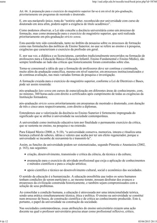 Art. 66. A preparação para o exercício do magistério superior far-se-á em nível de pós-graduação,
prioritariamente em programas de mestrado e doutorado.
E, em seu parágrafo único, trata do “notório saber, reconhecido por universidade com curso de
doutorado em área afim, poderá suprir a exigência de título acadêmico”.
Como podemos observar, a Lei não concebe a docência universitária como um processo de
formação, mas como preparação para o exercício do magistério superior, que será realizada
prioritariamente em pós-graduação stricto sensu.
Esta questão tem sido considerada, tanto no âmbito da pesquisa sobre os processos de formação
como nas formulações das políticas de Ensino Superior, no que se refere ao ensino e à pesquisa,
exigências que caracterizam o exercício da profissão em geral.
E, por sua vez, a didática e as licenciaturas, caminhos tradicionalmente percorridos na formação de
professores para a Educação Básica (Educação Infantil, Ensino Fundamental e Ensino Médio), são
sempre lembradas ao lado das críticas que historicamente foram construídas sobre elas.
Torna-se consensual a idéia de que a formação de professores deve ser contínua e continuada,
muito além da graduação específica, mesmo em nível superior, em processos institucionalizados e
de contínua avaliação, nas mais variadas formas de pesquisa e investigação.
A formação exigida para o exercício do magistério superior, conforme a Lei de Diretrizes e Bases,
pode ser assim resumida:
pós-graduação lato sensu em cursos de especialização em diferentes áreas de conhecimento, com,
no mínimo, 360 horas-aula com direito a certificados após cumprimento de todas as exigências da
Instituição formadora;
pós-graduação stricto sensu prioritariamente em programas de mestrado e doutorado, com duração
de três e cinco anos respectivamente, com direito a diplomas.
Entendemos que a valorização da docência no Ensino Superior é fortemente impregnada do
significado que se atribui à universidade na sociedade contemporânea.
A universidade como instituição educativa tem por finalidade o permanente exercício da crítica,
que se sustenta no ensino, na pesquisa e na extensão.
Para Edgard Morin (2000, p. 9-10), “a universidade conserva, memoriza, integra e ritualiza uma
herança cultural de saberes, idéias e valores que acaba por ter um efeito regenerador, porque a
universidade se incumbe de reexaminá-la e transmiti-la”.
Assim, as funções da universidade podem ser sistematizadas, segundo Pimenta e Anastasiou (2002,
p. 163), nas seguintes:
criação, desenvolvimento, transmissão e crítica da ciência, da técnica e da cultura;
preparação para o exercício de atividade profissional que exija a aplicação de conhecimentos
e métodos científicos e para a criação artística;
apoio científico e técnico ao desenvolvimento cultural, social e econômico das sociedades.
O sentido da educação é a humanização. A educação possibilita que todos os seres humanos
tenham condições de serem partícipes e, ao mesmo tempo, possam desfrutar dos avanços e
progressos da civilização construída historicamente, e também sejam compromissados com a
solução de seus problemas.
Ao consolidar a condição humana, a educação é atravessada por uma intencionalidade teórica,
sendo uma prática simultaneamente técnica, ética e política. O ensino na universidade se constitui
num processo de busca, de construção científica e de crítica ao conhecimento produzido. Este é,
portanto, o papel da universidade na construção da sociedade.
Nas sociedades contemporâneas, essas atribuições do ensino universitário exigem uma ação
docente na qual o professor universitário precisa atuar como profissional reflexivo, crítico,
name http://ead.utfpr.edu.br/moodle/mod/book/print.php?id=58760
9 de 12 05/04/2015 20:13
 