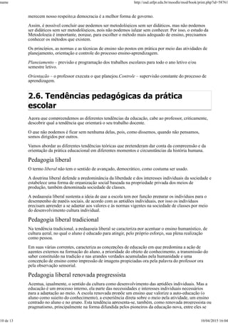 merecem nosso respeito;a democracia é a melhor forma de governo.
Assim, é possível concluir que podemos ser metodológicos sem ser didáticos, mas não podemos
ser didáticos sem ser metodológicos, pois não podemos julgar sem conhecer. Por isso, o estudo da
Metodologia é importante, porque, para escolher o método mais adequado de ensino, precisamos
conhecer os métodos que existem.
Os princípios, as normas e as técnicas de ensino são postos em prática por meio das atividades de
planejamento, orientação e controle do processo ensino-aprendizagem.
Planejamento – previsão e programação dos trabalhos escolares para todo o ano letivo e/ou
semestre letivo.
Orientação – o professor executa o que planejou.Controle – supervisão constante do processo de
aprendizagem.
2.6. Tendências pedagógicas da prática
escolar
Agora que compreendemos as diferentes tendências da educação, cabe ao professor, criticamente,
descobrir qual a tendência que orientará o seu trabalho docente.
O que não podemos é ficar sem nenhuma delas, pois, como dissemos, quando não pensamos,
somos dirigidos por outros.
Vamos abordar as diferentes tendências teóricas que pretenderam dar conta da compreensão e da
orientação da prática educacional em diferentes momentos e circunstâncias da história humana.
Pedagogia liberal
O termo liberal não tem o sentido de avançado, democrático, como costuma ser usado.
A doutrina liberal defende a predominância da liberdade e dos interesses individuais da sociedade e
estabelece uma forma de organização social baseada na propriedade privada dos meios de
produção, também denominada sociedade de classes.
A pedagogia liberal sustenta a ideia de que a escola tem por função preparar os indivíduos para o
desempenho de papéis sociais, de acordo com as aptidões individuais, por isso os indivíduos
precisam aprender a se adaptar aos valores e às normas vigentes na sociedade de classes por meio
do desenvolvimento cultura individual.
Pedagogia liberal tradicional
Na tendência tradicional, a pedagogia liberal se caracteriza por acentuar o ensino humanístico, de
cultura geral, no qual o aluno é educado para atingir, pelo próprio esforço, sua plena realização
como pessoa.
Em suas várias correntes, caracteriza as concepções de educação em que predomina a ação de
agentes externos na formação do aluno, a prioridade do objeto de conhecimento, a transmissão do
saber constituído na tradição e nas grandes verdades acumuladas pela humanidade e uma
concepção de ensino como impressão de imagens propiciadas ora pela palavra do professor ora
pela observação sensorial.
Pedagogia liberal renovada progressista
Acentua, igualmente, o sentido da cultura como desenvolvimento das aptidões individuais. Mas a
educação é um processo interno, ela parte das necessidades e interesses individuais necessários
para a adaptação ao meio. A escola renovada propõe um ensino que valorize a auto-educação (o
aluno como sujeito do conhecimento), a experiência direta sobre o meio pela atividade, um ensino
centrado no aluno e no grupo. Esta tendência apresenta-se, também, como renovada progressista ou
pragmatismo, principalmente na forma difundida pelos pioneiros da educação nova, entre eles se
name http://ead.utfpr.edu.br/moodle/mod/book/print.php?id=58761
10 de 13 10/04/2015 16:04
 