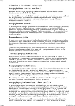 destaca Anísio Teixeira, Montessori, Decroly e Piaget.
Pedagogia liberal renovada não diretiva
Orientada por objetivos de auto-realização (desenvolvimento pessoal) e para as relações
interpessoais, na formulação de Carl Rogers.
A pedagogia liberal renovada não diretiva propõe uma educação centrada no aluno, visando formar
sua personalidade por meio da vivência de experiências significativas que lhe permitam
desenvolver características inerentes à sua natureza. O professor é um especialista em
relacionamento pessoal e autêntico.
Pedagogia liberal tecnicista
A pedagogia liberal tecnicista subordina a educação à sociedade, tendo como função a preparação
de recursos humanos. À educação escolar compete organizar o processo de aquisição de
habilidades, atitudes e conhecimentos específicos, úteis e necessários para que os indivíduos se
integrem na máquina do sistema social global. Seu interesse imediato é o de produzir indivíduos
competentes para o mercado de trabalho, transmitindo, eficientemente, informações precisas,
objetivas e rápidas.
Pedagogia progressista
O termo progressista, emprestado por Snyders, é usado para designar as tendências que, partindo
de uma análise crítica das realidades sociais, sustentam as finalidades sociopolíticas da educação,
implicitamente. Há de ser um instrumento de luta dos professores ao lado de outras práticas
sociais.
As tendências de cunho progressista interessadas em propostas pedagógicas voltadas para os
interesses da maioria da população foram adquirindo a importância a partir dos anos 80. São
também denominadas teorias críticas da educação.
Tendência progressista libertadora
Conhecida como pedagogia de Paulo Freire, não tem uma proposta explícita de didática. A
atividade escolar é centrada na discussão de temas sociais e políticos, poderia-se falar de ensino
centrado na realidade social. O trabalho escolar não se assenta nos conteúdos de ensino, mas no
processo de participação ativa nas discussões e nas ações políticas sobre questões da realidade
social imediata.
Pedagogia progressista libertária
A pedagogia progressista libertária espera que a escola exerça uma transformação na personalidade
dos alunos no sentido libertário e de autogestão. A ideia básica é introduzir modificações
institucionais, com base na participação grupal, mecanismos de mudança (assembleias, conselhos,
eleições, reuniões, associações etc.). Outra forma é criar grupos de pessoas com princípios
educativos auto-gestionários (grupos informais, associações etc.).
Há, portanto, um sentido político, à medida que se afirma o indivíduo como produto do social e
que o desenvolvimento individual somente se realiza no coletivo.
Pedagogia progressista crítico-social dos conteúdos
A pedagogia progressista crítico-social dos conteúdos propõe uma síntese superadora das
pedagogias tradicional e renovada, valorizando a ação pedagógica enquanto inserida na prática
social concreta. Entende a escola como mediação entre o individual e o social, exercendo aí a
articulação entre a transmissão dos conteúdos e a assimilação ativa por parte do aluno concreto, ou
seja, inserido num contexto de relações sociais, resultando dessa articulação o saber crítico. Assim,
a difusão dos conteúdos é a tarefa primordial, mas conteúdos vivos, concretos e indissociáveis das
realidades sociais. A valorização da escola como instrumento de apropriação do saber, já que a
escola pode contribuir para eliminar a seletividade social e torná-la democrática.
Nesse sentido, a educação é entendida como uma atividade meiadora no seio da prática social
global. Dentro dessas linhas, podemos citar: Makarenko, B. Charlot, Manacorda, G. Snyders,
name http://ead.utfpr.edu.br/moodle/mod/book/print.php?id=58761
11 de 13 10/04/2015 16:04
 