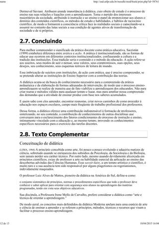 Dermeval Saviani. Atribuem grande importância à didática, cujo objeto de estudo é o processo de
ensino nas suas relações e ligações com a aprendizagem. Toma o partido dos interesses
majoritários da sociedade, atribuindo à instrução e ao ensino o papel de proporcionar aos alunos o
domínio dos conteúdos científicos, os métodos de estudo e habilidades, e hábitos de raciocínio
científico, de modo a formarem a consciência crítica face às realidades sociais e capacitando-se a
assumir no conjunto das lutas sociais a sua condição de agentes ativos de transformação da
sociedade e de si próprios.
2.7. Concluindo
Para melhor compreender o significado da prática docente como prática educativa, Sacristán
(1999) estabelece diferença entre prática e ação. A prática é institucionalizada, são as formas de
educar que ocorrem em diferentes contextos institucionalizados, configurando a cultura e a
tradição das instituições. Essa tradição seria o conteúdo e o método da educação. A ação refere-se
aos sujeitos, seus modos de agir e pensar, seus valores, seus compromissos, suas opções, seus
desejos, seu conhecimento, seus esquemas teóricos de leitura do mundo.
Essa imbricação de sujeitos com instituições, de ação com prática, que é preciso compreender, se
se pretende alterar as instituições de Ensino Superior com a contribuição das teorias.
A didática ocupa-se da busca do conhecimento necessário para a compreensão da prática
pedagógica e da elaboração de formas adequadas de intervenção, de modo que o processo ensino-
aprendizagem se realize de maneira que de fato viabilize a aprendizagem dos educandos. Não para
criar regras e métodos válidos para qualquer tempo e lugar, mas para ampliar nossa compreensão
das demandas que a atividade de ensinar produz com base nos saberes acumulados.
E quem sabe com eles aprender, encontrar respostas, criar novos caminhos de como proceder à
educação nos espaços escolares, campo mais freqüente do trabalho profissional dos professores.
Dessa forma, a didática oferece uma contribuição indispensável à formação de professores,
sintetizando, no seu conteúdo, a contribuição de conhecimentos de outras disciplinas que
convergem para o esclarecimento dos fatores condicionantes do processo de instrução e ensino,
intimamente vinculado com a educação e, ao mesmo tempo, provendo os conhecimentos
específicos necessários para o exercício das tarefas docentes.
2.8. Texto Complementar
Conceituação de didática
(LIMA, 1984) A princípio concebida como arte, foi pouco a pouco evoluindo e adquiriu matizes de
ciência, sobretudo quando se enriqueceu dos subsídios da Psicologia, da Sociologia e da Biologia,
sem jamais perder seu caráter técnico. Por outro lado, mesmo quando devidamente alicerçada em
princípios científicos, exige do professor a arte ou habilidade especial da aplicação ao ensino das
descobertas advindas das Ciências Humanas. Esse savoir-faire, a um tempo artístico e científico, é
muito raro e a sua ausência tem sido responsável por alguns piagetismos ou rogerianismos,
indevidamente maquiados.
O professor Luiz Alves de Mattos, pioneiro da didática na América do Sul, define-a como:
o conjunto sistemático de princípios, normas e procedimentos específicos que todo o professor deve
conhecer e saber aplicar para orientar com segurança seus alunos na aprendizagem das matérias
programadas, tendo em vista seus objetivos educativos.
Sua discípula, a Professora Irene Mello de Carvalho, prefere considerar a didática como “arte e
técnica de orientar a aprendizagem.”
De modo geral, os conceitos mais defendidos da didática Moderna apelam para uma espécie de arte
e ciência de ensinar a aprender e se referem a princípios, métodos, técnicas e recursos que visam a
facilitar o processo ensino-aprendizagem.
name http://ead.utfpr.edu.br/moodle/mod/book/print.php?id=58761
12 de 13 10/04/2015 16:04
 