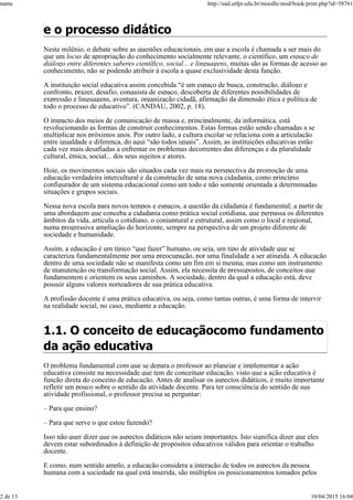 e o processo didático
Neste milênio, o debate sobre as questões educacionais, em que a escola é chamada a ser mais do
que um locus de apropriação do conhecimento socialmente relevante, o científico, um espaço de
diálogo entre diferentes saberes científico, social... e linguagens, muitas são as formas de acesso ao
conhecimento, não se podendo atribuir à escola a quase exclusividade desta função.
A instituição social educativa assim concebida “é um espaço de busca, construção, diálogo e
confronto, prazer, desafio, conquista de espaço, descoberta de diferentes possibilidades de
expressão e linguagens, aventura, organização cidadã, afirmação da dimensão ética e política de
todo o processo de educativo”. (CANDAU, 2002, p. 18).
O impacto dos meios de comunicação de massa e, principalmente, da informática, está
revolucionando as formas de construir conhecimentos. Estas formas estão sendo chamadas a se
multiplicar nos próximos anos. Por outro lado, a cultura escolar se relaciona com a articulação
entre igualdade e diferença, do aqui “são todos iguais”. Assim, as instituições educativas estão
cada vez mais desafiadas a enfrentar os problemas decorrentes das diferenças e da pluralidade
cultural, étnica, social... dos seus sujeitos e atores.
Hoje, os movimentos sociais são situados cada vez mais na perspectiva da promoção de uma
educação verdadeira intercultural e da construção de uma nova cidadania, como princípio
configurador de um sistema educacional como um todo e não somente orientada a determinadas
situações e grupos sociais.
Nessa nova escola para novos tempos e espaços, a questão da cidadania é fundamental; a partir de
uma abordagem que conceba a cidadania como prática social cotidiana, que perpassa os diferentes
âmbitos da vida, articula o cotidiano, o conjuntural e estrutural, assim como o local e regional,
numa progressiva ampliação do horizonte, sempre na perspectiva de um projeto diferente de
sociedade e humanidade.
Assim, a educação é um típico “que fazer” humano, ou seja, um tipo de atividade que se
caracteriza fundamentalmente por uma preocupação, por uma finalidade a ser atingida. A educação
dentro de uma sociedade não se manifesta como um fim em si mesma, mas como um instrumento
de manutenção ou transformação social. Assim, ela necessita de pressupostos, de conceitos que
fundamentem e orientem os seus caminhos. A sociedade, dentro da qual a educação está, deve
possuir alguns valores norteadores de sua prática educativa.
A profissão docente é uma prática educativa, ou seja, como tantas outras, é uma forma de intervir
na realidade social, no caso, mediante a educação.
1.1. O conceito de educaçãocomo fundamento
da ação educativa
O problema fundamental com que se depara o professor ao planejar e implementar a ação
educativa consiste na necessidade que tem de conceituar educação, visto que a ação educativa é
função direta do conceito de educação. Antes de analisar os aspectos didáticos, é muito importante
refletir um pouco sobre o sentido da atividade docente. Para ter consciência do sentido de sua
atividade profissional, o professor precisa se perguntar:
– Para que ensino?
– Para que serve o que estou fazendo?
Isso não quer dizer que os aspectos didáticos não sejam importantes. Isto significa dizer que eles
devem estar subordinados à definição de propósitos educativos válidos para orientar o trabalho
docente.
E como, num sentido amplo, a educação considera a interação de todos os aspectos da pessoa
humana com a sociedade na qual está inserida, são múltiplos os posicionamentos tomados pelos
name http://ead.utfpr.edu.br/moodle/mod/book/print.php?id=58761
2 de 13 10/04/2015 16:04
 