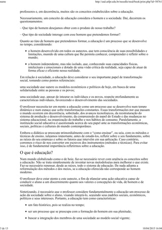 professores e, em decorrência, muitos são os conceitos estabelecidos sobre a educação.
Necessariamente, um conceito de educação considera o homem e a sociedade. Daí, decorrem os
questionamentos:
– Que tipo de homem desejamos obter com o produto do nosso trabalho?
– Que tipo de sociedade interage com esse homem que pretendemos formar?
Quanto ao tipo de homem que pretendemos formar, a educação é um processo que se desenvolve
no tempo, considerando:
o homem desenvolvido em todos os aspectos, que tem consciência de suas possibilidades e
limitações, munido de uma cultura que lhe permita conhecer, compreender e refletir sobre o
mundo;
o homem independente, mas não isolado, que, conhecendo suas capacidades físicas,
intelectuais e emocionais e dotado de uma visão crítica da realidade, seja capaz de atuar de
forma eficaz e eficiente nessa realidade.
Em relação à sociedade, a educação deve considerar o seu importante papel de transformação
social, tomando como pontos referenciais:
uma sociedade que supere os modelos econômicos e políticos de hoje, em busca de uma
solidariedade entre as pessoas e os povos;
uma sociedade que, apesar de integrar os indivíduos e os povos, respeite profundamente as
características individuais, favorecendo o desenvolvimento das sociedades.
O professor necessita ter em mente a educação como um processo que se desenvolve num tempo
dinâmico e num espaço que sofre transformações constantes. Essas transformações por que passam
o mundo ocorrem em decorrência, sobretudo, dos avanços tecnológicos, da reestruturação do
sistema de produção e desenvolvimento, da compreensão do papel do Estado e das mudanças no
sistema educacional, na organização do trabalho e nos hábitos de consumo. Paralelamente, a
instituição social educativa é questionada acerca do seu papel ante as transformações econômicas,
sociais, políticas e culturais do mundo contemporâneo.
Embora a didática se preocupe primordialmente com o “como ensinar”, ou seja, com os métodos e
técnicas de ensino, julgamos importante, antes de estudá-los, refletir sobre o seu fundamento, sobre
as raízes do seu emprego e sobre os fatores que intervêm em sua aplicação. Caso contrário,
corremos o risco de nos converter em escravos dos instrumentos (métodos e técnicas). Para evitar
isso, é de fundamental importância refletirmos sobre a educação.
O que é educação?
Num mundo globalizado como o de hoje, faz-se necessário rever com urgência os conceitos sobre
a educação. Não se trata simplesmente de inventar novas metodologias para melhorar o que existe.
Faz-se necessário repensar, desde as raízes, todo o sistema de educação. De nada adianta a
reformulação dos métodos e dos meios, se a educação oferecida não corresponde ao homem
moderno.
O professor deve estar atento a este aspecto, a fim de planejar uma ação educativa capaz de
conduzir o aluno a um discernimento quanto aos valores e concepções de vida, de homem e de
sociedade.
Sintetizando, é necessário que o professor considere fundamentalmente a educação um processo de
ação da sociedade sobre o aluno, visando integrá-lo, seguindo seus padrões sociais, econômicos,
políticos e seus interesses. Portanto, a educação tem como características:
um fato histórico, pois se realiza no tempo;
ser um processo que se preocupa com a formação do homem em sua plenitude;
buscar a integração dos membros de uma sociedade ao modelo social vigente;
name http://ead.utfpr.edu.br/moodle/mod/book/print.php?id=58761
3 de 13 10/04/2015 16:04
 