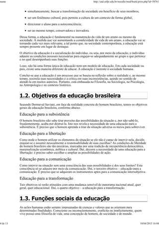 simultaneamente, buscar a transformação da sociedade em benefício de seus membros;
ser um fenômeno cultural, pois permite a cultura de um contexto de forma global;
direcionar o aluno para a autoconsciência;
ser ao mesmo tempo, conservadora e inovadora.
Dessa forma, a educação é fundamental na manutenção da vida de um grupo ou mesmo da
sociedade. À medida que vai aumentando a complexidade da vida de um grupo, a educação vai se
tornando cada vez mais relevante, a tal ponto que, na sociedade contemporânea, a educação está
sempre presente em lugar de destaque.
O objetivo da educação é a socialização do indivíduo, ou seja, por meio da educação, o indivíduo
adquire as condições pessoais necessárias para engajar-se adequadamente ao grupo a que pertence
e no qual desempenhará suas funções.
Logo, não há uma forma única de educação nem um modelo de educação. Em cada sociedade ou
país, existe uma maneira diferente de educar. A educação é inerente à sociedade humana.
Conclui-se que a educação é um processo que se baseia na reflexão sobre a realidade e, ao mesmo
tempo, assimila suas necessidades e a crítica em suas inconsistências, agindo no sentido de
atendê-la em muitos aspectos. Portanto, está embasada na Filosofia, na Sociologia, na Psicologia,
na Antropologia e no contexto histórico.
1.2. Objetivos da educação brasileira
Segundo Dermeval Saviani, em face da realidade concreta do homem brasileiro, temos os objetivos
gerais da educação brasileira, conforme abaixo.
Educação para a subsistência
O homem brasileiro não sabe tirar proveito das possibilidades da situação e, por não sabê-lo,
freqüentemente, acaba por destruí-la. Isto nos revela a necessidade de uma educação para a
subsistência. É preciso que o homem aprenda a tirar da situação adversa os meios para sobreviver.
Educação para a libertação
Como pode o homem utilizar os elementos da situação se ele não é capaz de intervir nela, decidir,
engajar-se e assumir pessoalmente a responsabilidade de suas escolhas? As condições de liberdade
do homem brasileiro são tão precárias, marcadas por uma tradição de inexperiência democrática,
marginalização econômica, política e cultural. Daí, decorre a necessidade de uma educação para a
libertação: é preciso saber escolher e ampliar as possibilidades de ação.
Educação para a comunicação
Como intervir na situação sem uma consciência das suas possibilidades e dos seus limites? Esta
consciência só se adquire por meio da comunicação. Daí, o terceiro objetivo – educação para a
comunicação. É preciso que se adquiram os instrumentos aptos para a comunicação intersubjetiva.
Educação para a transformação
Tais objetivos só serão atingidos com uma mudança sensível do panorama nacional atual, quer
geral, quer educacional. Daí, o quarto objetivo – a educação para a transformação.
1.3. Funções sociais da educação
As ações humanas estão sempre impregnadas de crenças e valores que as orientam para
determinadas finalidades. Consciente ou inconscientemente, explícita ou implicitamente, quem
vive possui uma filosofia de vida, uma concepção de homem, de sociedade e de mundo.
name http://ead.utfpr.edu.br/moodle/mod/book/print.php?id=58761
4 de 13 10/04/2015 16:04
 