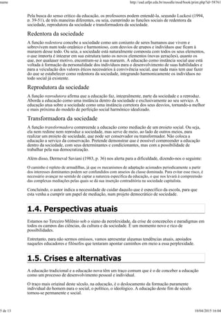 Pela busca do senso crítico da educação, os professores podem entendê-la, segundo Luckesi (1994,
p. 39-51), de três maneiras diferentes, ou seja, cumprindo as funções sociais de redentora da
sociedade, reprodutora da sociedade e transformadora da sociedade.
Redentora da sociedade
A função redentora concebe a sociedade como um conjunto de seres humanos que vivem e
sobrevivem num todo orgânico e harmonioso, com desvios de grupos e indivíduos que ficam à
margem desse todo. Ou seja, a sociedade está naturalmente composta com todos os seus elementos,
o que importa é integrar em sua estrutura tanto os novos elementos (novas gerações), quanto os
que, por qualquer motivo, encontram-se à sua margem. A educação como instância social que está
voltada à formação da personalidade dos indivíduos para o desenvolvimento de suas habilidades e
para a veiculação dos valores éticos necessários à convivência social, que nada mais tem que fazer
do que se estabelecer como redentora da sociedade, integrando harmonicamente os indivíduos no
todo social já existente.
Reprodutora da sociedade
A função reprodutora afirma que a educação faz, integralmente, parte da sociedade e a reproduz.
Aborda a educação como uma instância dentro da sociedade e exclusivamente ao seu serviço. A
educação atua sobre a sociedade como uma instância corretora dos seus desvios, tornando-a melhor
e mais próxima do modelo de perfeição social harmônico idealizado.
Transformadora da sociedade
A função transformadora compreende a educação como mediação de um projeto social. Ou seja,
ela nem redime nem reproduz a sociedade, mas serve de meio, ao lado de outros meios, para
realizar um projeto de sociedade, que pode ser conservador ou transformador. Não coloca a
educação a serviço da conservação. Pretende demonstrar que é possível compreender a educação
dentro da sociedade, com seus determinantes e condicionantes, mas com a possibilidade de
trabalhar pela sua democratização.
Além disso, Dermeval Saviani (1983, p. 36) nos alerta para a dificuldade, dizendo-nos o seguinte:
O caminho é repleto de armadilhas, já que os mecanismos de adaptação acionados periodicamente a partir
dos interesses dominantes podem ser confundidos com anseios da classe dominada. Para evitar esse risco, é
necessário avançar no sentido de captar a natureza específica da educação, o que nos levará à compreensão
das complexas mediações pelas quais se dá sua inserção contraditória na sociedade capitalista.
Concluindo, o autor indica a necessidade de cuidar daquilo que é específico da escola, para que
esta venha a cumprir um papel de mediação, num projeto democrático de sociedade.
1.4. Perspectivas atuais
Estamos no Terceiro Milênio sob o signo da perplexidade, da crise de concepções e paradigmas em
todos os campos das ciências, da cultura e da sociedade. É um momento novo e rico de
possibilidades.
Entretanto, para não sermos omissos, vamos apresentar algumas tendências atuais, apoiados
naqueles educadores e filósofos que tentaram apontar caminhos em meio a essa perplexidade.
1.5. Crises e alternativas
A educação tradicional e a educação nova têm um traço comum que é o de conceber a educação
como um processo de desenvolvimento pessoal e individual.
O traço mais original deste século, na educação, é o deslocamento da formação puramente
individual do homem para o social, o político, o ideológico. A educação deste fim de século
tornou-se permanente e social.
name http://ead.utfpr.edu.br/moodle/mod/book/print.php?id=58761
5 de 13 10/04/2015 16:04
 