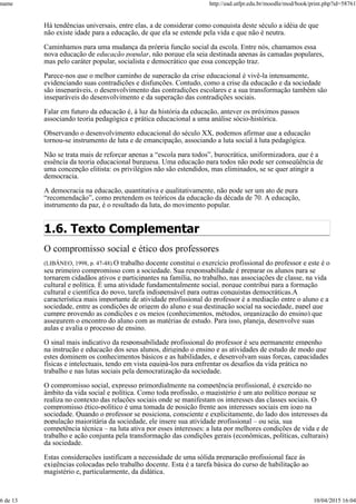 Há tendências universais, entre elas, a de considerar como conquista deste século a idéia de que
não existe idade para a educação, de que ela se estende pela vida e que não é neutra.
Caminhamos para uma mudança da própria função social da escola. Entre nós, chamamos essa
nova educação de educação popular, não porque ela seja destinada apenas às camadas populares,
mas pelo caráter popular, socialista e democrático que essa concepção traz.
Parece-nos que o melhor caminho de superação da crise educacional é vivê-la intensamente,
evidenciando suas contradições e disfunções. Contudo, como a crise da educação e da sociedade
são inseparáveis, o desenvolvimento das contradições escolares e a sua transformação também são
inseparáveis do desenvolvimento e da superação das contradições sociais.
Falar em futuro da educação é, à luz da história da educação, antever os próximos passos
associando teoria pedagógica e prática educacional a uma análise sócio-histórica.
Observando o desenvolvimento educacional do século XX, podemos afirmar que a educação
tornou-se instrumento de luta e de emancipação, associando a luta social à luta pedagógica.
Não se trata mais de reforçar apenas a “escola para todos”, burocrática, uniformizadora, que é a
essência da teoria educacional burguesa. Uma educação para todos não pode ser conseqüência de
uma concepção elitista: os privilégios não são estendidos, mas eliminados, se se quer atingir a
democracia.
A democracia na educação, quantitativa e qualitativamente, não pode ser um ato de pura
“recomendação”, como pretendem os teóricos da educação da década de 70. A educação,
instrumento da paz, é o resultado da luta, do movimento popular.
1.6. Texto Complementar
O compromisso social e ético dos professores
(LIBÂNEO, 1998, p. 47-48) O trabalho docente constitui o exercício profissional do professor e este é o
seu primeiro compromisso com a sociedade. Sua responsabilidade é preparar os alunos para se
tornarem cidadãos ativos e participantes na família, no trabalho, nas associações de classe, na vida
cultural e política. É uma atividade fundamentalmente social, porque contribui para a formação
cultural e científica do povo, tarefa indispensável para outras conquistas democráticas.A
característica mais importante de atividade profissional do professor é a mediação entre o aluno e a
sociedade, entre as condições de origem do aluno e sua destinação social na sociedade, papel que
cumpre provendo as condições e os meios (conhecimentos, métodos, organização do ensino) que
assegurem o encontro do aluno com as matérias de estudo. Para isso, planeja, desenvolve suas
aulas e avalia o processo de ensino.
O sinal mais indicativo da responsabilidade profissional do professor é seu permanente empenho
na instrução e educação dos seus alunos, dirigindo o ensino e as atividades de estudo de modo que
estes dominem os conhecimentos básicos e as habilidades, e desenvolvam suas forças, capacidades
físicas e intelectuais, tendo em vista equipá-los para enfrentar os desafios da vida prática no
trabalho e nas lutas sociais pela democratização da sociedade.
O compromisso social, expresso primordialmente na competência profissional, é exercido no
âmbito da vida social e política. Como toda profissão, o magistério é um ato político porque se
realiza no contexto das relações sociais onde se manifestam os interesses das classes sociais. O
compromisso ético-político é uma tomada de posição frente aos interesses sociais em jogo na
sociedade. Quando o professor se posiciona, consciente e explicitamente, do lado dos interesses da
população majoritária da sociedade, ele insere sua atividade profissional – ou seja, sua
competência técnica – na luta ativa por esses interesses: a luta por melhores condições de vida e de
trabalho e ação conjunta pela transformação das condições gerais (econômicas, políticas, culturais)
da sociedade.
Estas considerações justificam a necessidade de uma sólida preparação profissional face às
exigências colocadas pelo trabalho docente. Esta é a tarefa básica do curso de habilitação ao
magistério e, particularmente, da didática.
name http://ead.utfpr.edu.br/moodle/mod/book/print.php?id=58761
6 de 13 10/04/2015 16:04
 