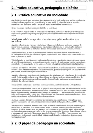2. Prática educativa, pedagogia e didática
2.1. Prática educativa na sociedade
O trabalho docente é parte integrante do processo educativo mais global pelo qual os membros da
sociedade são preparados para a participação na vida social. A educação, ou seja, a prática
educativa, é um fenômeno social e universal, sendo uma atividade humana neces
sária à existência e ao funcionamento de todas as sociedades.
Cada sociedade precisa cuidar da formação dos indivíduos, auxiliar no desenvolvimento de suas
capacidades, prepará-los para a participação ativa e transformadora nas várias instâncias da vida
social.
Não há sociedade sem prática educativa nem prática educativa sem
sociedade
A prática educativa não é apenas exigência da vida em sociedade, mas também o processo de
prover os indivíduos de conhecimentos e experiências culturais que os tornam aptos a atuar no
meio social e transformá-lo em função de suas necessidades econômicas, sociais e políticas.
Pela ação educativa, o meio exerce influências sobre os indivíduos e estes, ao assimilarem e
recriarem essas influências, tornam-se capazes de estabelecer uma relação ativa e transformadora
em relação ao meio social.
Tais influências se manifestam por meio de conhecimentos, experiências, valores, crenças, modos
de agir, técnicas e costumes acumulados por muitas gerações de indivíduos e grupos, transmitidos,
assimilados e recriados pelas novas gerações. Assim, educação é um fenômeno social complexo.
Significa que a prática educativa – especialmente os objetivos, os conteúdos de ensino e o trabalho
docente – está determinada por fins e exigências sociais, políticas e ideológicas. Ela é determinada
por valores, pelas normas e pela estrutura social.
A prática educativa é parte integrante da dinâmica das relações sociais e das formas da organização
social. Então, a prática educativa, a vida cotidiana, as relações professor-aluno, os objetivos da
educação e o trabalho docente, estão carregados de significados sociais que se constituem na
dinâmica das relações sociais.
Nesse sentido, a educação é inerente à sociedade humana, conforme Brandão (1981) afirma:
A educação está presente em casa, na rua, na igreja, na mídia em geral e todos nos envolvemos com ela, seja
para aprender, para ensinar e para aprender-e-ensinar. Para saber, para fazer, para ser ou para conviver, todos
os dias misturamos a vida com a educação. Com uma ou com várias [...] Não há uma forma única nem um
único modelo de educação; a escola não é o único lugar em que ela acontece; o ensino escolar não é a única
prática, e o professor o profissional não é seu único praticante.
Assim, a educação é um processo natural que ocorre na sociedade humana pela ação de seus
agentes sociais como um todo, configurando uma sociedade pedagógica (BEILLEROT, 1985).
Desenvolvendo essa idéia, podemos citar vários exemplos com inúmeras situações da presença do
pedagógico na sociedade. Nas mídias, dentre outros exemplos, há intervenção pedagógica na
televisão, no rádio, nas revistas, nos jornais e em todo material informativo, pois a mídia atua na
modificação dos estados mental e afetivo das pessoas e nos modos de pensar, disseminando saberes
e modos de agir e de sentir. No entanto, segundo Libâneo (1998, p. 21), é “surpreendente que
instituições e profissionais cuja atividade está permeada de ações pedagógicas desconheçam a
teoria pedagógica”.
2.2. O papel da pedagogia na sociedade
name http://ead.utfpr.edu.br/moodle/mod/book/print.php?id=58761
7 de 13 10/04/2015 16:04
 