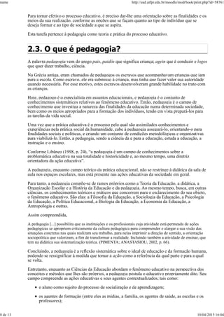 Para tornar efetivo o processo educativo, é preciso dar-lhe uma orientação sobre as finalidades e os
meios da sua realização, conforme as opções que se façam quanto ao tipo de indivíduo que se
deseja formar e ao tipo de sociedade a que se aspira.
Esta tarefa pertence à pedagogia como teoria e prática do processo educativo.
2.3. O que é pedagogia?
A palavra pedagogia vem do grego pais, paidós que significa criança; agein que é conduzir e logos
que quer dizer trabalho, ciência.
Na Grécia antiga, eram chamados de pedagogos os escravos que acompanhavam crianças que iam
para a escola. Como escravo, ele era submisso à criança, mas tinha que fazer valer sua autoridade
quando necessária. Por esse motivo, estes escravos desenvolveram grande habilidade no trato com
as crianças.
Hoje, pedagogo é o especialista em assuntos educacionais, e pedagogia é o conjunto de
conhecimentos sistemáticos relativos ao fenômeno educativo. Então, pedagogia é o campo de
conhecimento que investiga a natureza das finalidades da educação numa determinada sociedade,
bem como os meios apropriados para a formação dos indivíduos, tendo em vista prepará-los para
as tarefas da vida social.
Uma vez que a prática educativa é o processo pelo qual são assimilados conhecimentos e
experiências pela prática social da humanidade, cabe à pedagogia assegurá-lo, orientando-o para
finalidades sociais e políticas, e criando um conjunto de condições metodológicas e organizativas
para viabilizá-lo. Então, a pedagogia, sendo a ciência da e para a educação, estuda a educação, a
instrução e o ensino.
Conforme Libâneo (1998, p. 24), “a pedagogia é um campo de conhecimentos sobre a
problemática educativa na sua totalidade e historicidade e, ao mesmo tempo, uma diretriz
orientadora da ação educativa”.
A pedagogia, enquanto campo teórico da prática educacional, não se restringe à didática da sala de
aula nos espaços escolares, mas está presente nas ações educativas da sociedade em geral.
Para tanto, a pedagogia compõe-se de ramos próprios como a Teoria da Educação, a didática, a
Organização Escolar e a História da Educação e da pedagogia. Ao mesmo tempo, busca, em outras
ciências, os conhecimentos teóricos e práticos que concorrem para o esclarecimento do seu objeto,
o fenômeno educativo. São elas: a Filosofia da Educação, a Sociologia da Educação, a Psicologia
da Educação, a Política Educacional, a Biologia da Educação, a Economia da Educação, a
Antropologia e outras.
Assim compreendida,
A pedagogia [...] possibilita que as instituições e os profissionais cuja atividade está permeada de ações
pedagógicas se apropriem criticamente da cultura pedagógica para compreender e alargar a sua visão das
situações concretas nas quais realizam seu trabalho, para nelas imprimir a direção de sentido, a orientação
sociopolítica que valorizam, a fim de transformar a realidade. Incluindo também a atividade de ensinar, que
tem na didática sua sistematização teórica. (PIMENTA; ANASTASIOU, 2002, p. 66).
Concluindo, a pedagogia é a reflexão sistemática sobre o ideal de educação e da formação humana,
podendo se ressignificar à medida que tomar a ação como a referência da qual parte e para a qual
se volta.
Entretanto, enquanto as Ciências da Educação abordam o fenômeno educativo na perspectiva dos
conceitos e métodos que lhes são próprios, a pedagogia postula o educativo propriamente dito. Seu
campo compreende as ações educativas e seus agentes contextualizados, tais como:
o aluno como sujeito do processo de socialização e de aprendizagem;
os agentes de formação (entre eles as mídias, a família, os agentes de saúde, as escolas e os
professores);
name http://ead.utfpr.edu.br/moodle/mod/book/print.php?id=58761
8 de 13 10/04/2015 16:04
 