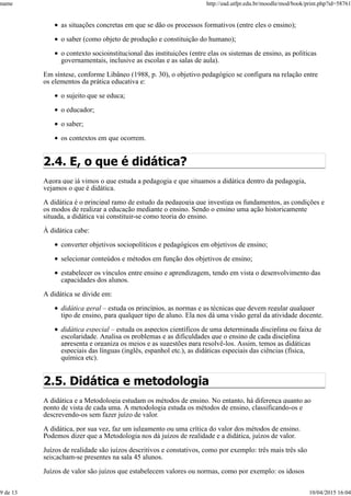 as situações concretas em que se dão os processos formativos (entre eles o ensino);
o saber (como objeto de produção e constituição do humano);
o contexto socioinstitucional das instituições (entre elas os sistemas de ensino, as políticas
governamentais, inclusive as escolas e as salas de aula).
Em síntese, conforme Libâneo (1988, p. 30), o objetivo pedagógico se configura na relação entre
os elementos da prática educativa e:
o sujeito que se educa;
o educador;
o saber;
os contextos em que ocorrem.
2.4. E, o que é didática?
Agora que já vimos o que estuda a pedagogia e que situamos a didática dentro da pedagogia,
vejamos o que é didática.
A didática é o principal ramo de estudo da pedagogia que investiga os fundamentos, as condições e
os modos de realizar a educação mediante o ensino. Sendo o ensino uma ação historicamente
situada, a didática vai constituir-se como teoria do ensino.
À didática cabe:
converter objetivos sociopolíticos e pedagógicos em objetivos de ensino;
selecionar conteúdos e métodos em função dos objetivos de ensino;
estabelecer os vínculos entre ensino e aprendizagem, tendo em vista o desenvolvimento das
capacidades dos alunos.
A didática se divide em:
didática geral – estuda os princípios, as normas e as técnicas que devem regular qualquer
tipo de ensino, para qualquer tipo de aluno. Ela nos dá uma visão geral da atividade docente.
didática especial – estuda os aspectos científicos de uma determinada disciplina ou faixa de
escolaridade. Analisa os problemas e as dificuldades que o ensino de cada disciplina
apresenta e organiza os meios e as sugestões para resolvê-los. Assim, temos as didáticas
especiais das línguas (inglês, espanhol etc.), as didáticas especiais das ciências (física,
química etc).
2.5. Didática e metodologia
A didática e a Metodologia estudam os métodos de ensino. No entanto, há diferença quanto ao
ponto de vista de cada uma. A metodologia estuda os métodos de ensino, classificando-os e
descrevendo-os sem fazer juízo de valor.
A didática, por sua vez, faz um julgamento ou uma crítica do valor dos métodos de ensino.
Podemos dizer que a Metodologia nos dá juízos de realidade e a didática, juízos de valor.
Juízos de realidade são juízos descritivos e constativos, como por exemplo: três mais três são
seis;acham-se presentes na sala 45 alunos.
Juízos de valor são juízos que estabelecem valores ou normas, como por exemplo: os idosos
name http://ead.utfpr.edu.br/moodle/mod/book/print.php?id=58761
9 de 13 10/04/2015 16:04
 
