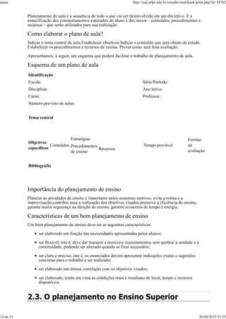 Planejamento de aula é a sequência de tudo o que vai ser desenvolvido em um dia letivo. É a
especificação dos comportamentos esperados do aluno e dos meios – conteúdos, procedimentos e
recursos – que serão utilizados para sua realização.
Como elaborar o plano de aula?
Indicar o tema central da aula.Estabelecer objetivos.Indicar o conteúdo que será objeto de estudo.
Estabelecer os procedimentos e recursos de ensino. Prever como será feita avaliação.
Apresentamos, a seguir, um esquema que poderá facilitar o trabalho de planejamento de aula.
Esquema de um plano de aula
Identificação
Escola: Série/Período:
Disciplina: Ano letivo:
Curso: Professor:
Número previsto de aulas:
Tema central
Objetivos
específicos
Conteúdos
Estratégias
Tempo provável
Formas
de
avaliação
Procedimentos
de ensino
Recursos
Bibliografia
Importância do planejamento de ensino
Planejar as atividades de ensino é importante pelos seguintes motivos: evita a rotina e a
improvisação;contribui para a realização dos objetivos visados;promove a eficiência do ensino;
garante maior segurança na direção do ensino; garante economia de tempo e energia.
Características de um bom planejamento de ensino
Um bom planejamento de ensino deve ter as seguintes características:
ser elaborado em função das necessidades apresentadas pelos alunos;
ser flexível, isto é, deve dar margem a possíveis reajustamentos sem quebrar a unidade e a
continuidade, podendo ser alterado quando se fizer necessário;
ser claro e preciso, isto é, os enunciados devem apresentar indicações exatas e sugestões
concretas para o trabalho a ser realizado;
ser elaborado em íntima correlação com os objetivos visados;
ser elaborado, tendo em vista as condições reais e imediatas de local, tempo e recursos
disponíveis.
2.3. O planejamento no Ensino Superior
name http://ead.utfpr.edu.br/moodle/mod/book/print.php?id=58762
10 de 13 26/04/2015 21:35
 