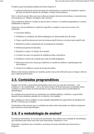 O objetivo geral da disciplina didática do Ensino Superior é:
capacitar profissionais de diversas áreas do conhecimento ao exercício do magistério superior,
por meio do desenvolvimento de atividades e estudos teórico-práticos.
Este é o topo da escada. Mas, para que eu diga que preparei docentes universitários, é necessária uma
série de passos ou “subidas” de degraus, não é mesmo?
Tente estabelecer objetivos. Lembre-se que já temos a ementa, os conteúdos programáticos e estamos
trabalhando os objetivos.
Agora que você já estabeleceu os objetivos específicos, compare os seus com os meus e tire
conclusões.
Conceituar didática.
Estabelecer as mudanças das idéias pedagógicas em determinada faixa de tempo.
Traçar o perfil do docente por meio da literatura (perfil teórico) e de observações (perfil real).
Identificar as partes componentes de um programa de disciplina.
Elaborar programas de disciplina.
Identificar os tipos e as funções da avaliação.
Construir um teste com questões de múltipla escolha e dissertativa.
Estabelecer critérios de avaliação para cada atividade pedagógica.
Selecionar recursos de ensino que colaborem no sentido de melhorar a aprendizagem dos
universitários.
Avaliar livros didáticos a partir de um guia de análise.
Muitos outros degraus poderiam ser inseridos, porém estes já são suficientes para se chegar à idéia do
que é capacitar profissionais.
2.5. Conteúdos programáticos
Quando você divide a carga horária da disciplina, deve levar em conta dois princípios – o da
seqüência e o da complexidade –, isto é, dar menor número de horas/aula para os conteúdos menos
complexos e maior número de horas/aula para os que oferecem grau maior de dificuldade de
aprendizagem.
Os conteúdos de ensino devem ser organizados em unidades didáticas, conforme a carga horária
disponível para disciplina, podendo ter, no máximo, oito unidades.
Mas, podemos ter menos unidades ou mais unidades dependendo da carga horária da disciplina (30,
60, 90 e 120 horas, por exemplo).
O importante é não esquecer que os conteúdos de ensino estão relacionados aos objetivos propostos
para o processo ensino-aprendizagem.
2.6. E a metodologia de ensino?
O professor universitário, no exercício de suas funções, deve utilizar uma variedade de metodologias,
que contribuam para tornar suas aulas mais interessantes, dinâmicas e vivas.
Nesta parte, o professor cita os métodos e as técnicas de ensino utilizados para desenvolver o
programa.
name http://ead.utfpr.edu.br/moodle/mod/book/print.php?id=58762
12 de 13 26/04/2015 21:35
 