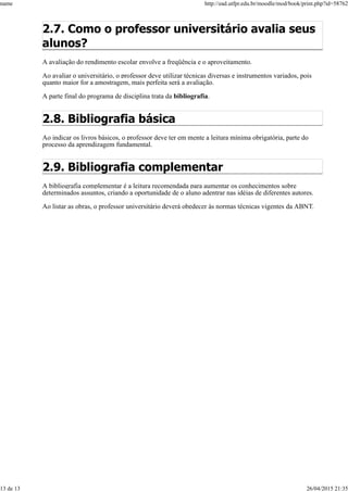 2.7. Como o professor universitário avalia seus
alunos?
A avaliação do rendimento escolar envolve a freqüência e o aproveitamento.
Ao avaliar o universitário, o professor deve utilizar técnicas diversas e instrumentos variados, pois
quanto maior for a amostragem, mais perfeita será a avaliação.
A parte final do programa de disciplina trata da bibliografia.
2.8. Bibliografia básica
Ao indicar os livros básicos, o professor deve ter em mente a leitura mínima obrigatória, parte do
processo da aprendizagem fundamental.
2.9. Bibliografia complementar
A bibliografia complementar é a leitura recomendada para aumentar os conhecimentos sobre
determinados assuntos, criando a oportunidade de o aluno adentrar nas idéias de diferentes autores.
Ao listar as obras, o professor universitário deverá obedecer às normas técnicas vigentes da ABNT.
name http://ead.utfpr.edu.br/moodle/mod/book/print.php?id=58762
13 de 13 26/04/2015 21:35
 