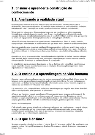 1. Ensinar e aprender:a construção do
conhecimento
1.1. Analisando a realidade atual
Os últimos anos têm sido marcados em nosso país por uma rigorosa reflexão crítica sobre a
problemática educacional e pela busca de caminhos para a promoção de uma ação efetiva realmente
comprometida com a construção de uma sociedade mais humana, solidária e democrática.
Nesse contexto, situam-se os sistemas educacionais que não constituem os únicos espaços de
formação e de produção de conhecimento. Mas, desde a construção dos modernos sistemas de
educação de massa, iniciada na Europa na transição do século XVIII para o século XIX, que a escola
se tornou um espaço central de integração social e de formação para o trabalho.
A massificação dos sistemas educacionais conduz a uma mudança de forma da escola. Significa
transportar para a escola todos os problemas sociais que, desse modo, tornam-se problemas escolares.
A escola para todos, uma conquista social dos ideais democráticos modernos, ao abrir suas portas a
novos públicos escolares, torna-se uma realidade qualitativamente distinta, com a qual a formulação
de políticas públicas, os professores, os alunos, suas famílias e a escola têm dificuldade de entender e
lidar.
O modelo de escola de massa atual foi construído na base do princípio de ensinar a muitos como se
fosse a um só. Assim, durante anos e anos, professores e estudiosos procuraram encontrar os mais
eficazes métodos de ensino e as melhores formas de organização.
Se entendermos que a construção da cidadania se faz na dialética entre a igualdade e a diferença, a
escola para todos precisa encontrar os meios e as estratégias de valorização dos percursos e das
experiências de vida dos alunos.
1.2. O ensino e a aprendizagem na vida humana
O ensino e a aprendizagem são processos tão antigos quanto a própria humanidade. Com o passar do
tempo, o ensino e a aprendizagem adquiriram cada vez mais importância. Por isso, muitas pessoas
começaram a se dedicar exclusivamente a tarefas relacionadas com o ensino. Também, surgiram as
escolas que são instituições voltadas a essas tarefas.
Em nossos dias, tal é a importância do ensino e da aprendizagem que ninguém pode deixar de refletir
sobre o seu significado, principalmente, os professores.
Afinal, o que é ensino e o que é aprendizagem? Para responder a esta pergunta, podemos partir da
seguinte constatação: não é só na escola que se aprende ou que se ensina. Em casa, na rua, no
trabalho, no lazer, em contato com os produtos da tecnologia ou em contato com a natureza, estamos
sempre aprendendo. Enfim, em todos os ambientes e situações, podemos aprender e ensinar.
Didática do Ensino Superior
Cada situação pode ser uma situação de ensino e aprendizagem, que consiste em ser capaz de indagar,
pesquisar, procurar alternativas, experimentar, analisar, dialogar, compreender, ter uma atitude
científica perante a realidade. Hoje, mais do que nunca, é necessário ter uma atitude indagadora
perante tudo o que se relaciona com a educação.
1.3. O que é ensino?
Segundo o conceito etimológico, ensinar é “colocar dentro”, “gravar no espírito”. De acordo com esse
conceito, ensinar é gravar idéias na cabeça do aluno. Nesse caso, o método de ensino é o de marcar e
tomar a lição.
name http://ead.utfpr.edu.br/moodle/mod/book/print.php?id=58762
2 de 13 26/04/2015 21:35
 