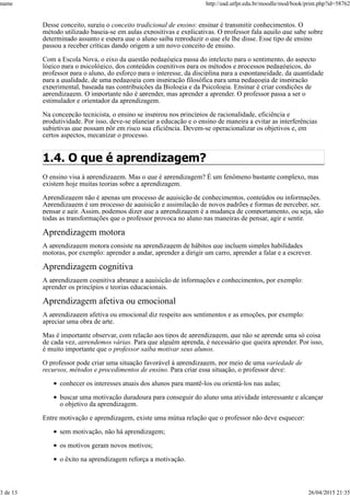 Desse conceito, surgiu o conceito tradicional de ensino: ensinar é transmitir conhecimentos. O
método utilizado baseia-se em aulas expositivas e explicativas. O professor fala aquilo que sabe sobre
determinado assunto e espera que o aluno saiba reproduzir o que ele lhe disse. Esse tipo de ensino
passou a receber críticas dando origem a um novo conceito de ensino.
Com a Escola Nova, o eixo da questão pedagógica passa do intelecto para o sentimento, do aspecto
lógico para o psicológico, dos conteúdos cognitivos para os métodos e processos pedagógicos, do
professor para o aluno, do esforço para o interesse, da disciplina para a espontaneidade, da quantidade
para a qualidade, de uma pedagogia com inspiração filosófica para uma pedagogia de inspiração
experimental, baseada nas contribuições da Biologia e da Psicologia. Ensinar é criar condições de
aprendizagem. O importante não é aprender, mas aprender a aprender. O professor passa a ser o
estimulador e orientador da aprendizagem.
Na concepção tecnicista, o ensino se inspirou nos princípios de racionalidade, eficiência e
produtividade. Por isso, deve-se planejar a educação e o ensino de maneira a evitar as interferências
subjetivas que possam pôr em risco sua eficiência. Devem-se operacionalizar os objetivos e, em
certos aspectos, mecanizar o processo.
1.4. O que é aprendizagem?
O ensino visa à aprendizagem. Mas o que é aprendizagem? É um fenômeno bastante complexo, mas
existem hoje muitas teorias sobre a aprendizagem.
Aprendizagem não é apenas um processo de aquisição de conhecimentos, conteúdos ou informações.
Aprendizagem é um processo de aquisição e assimilação de novos padrões e formas de perceber, ser,
pensar e agir. Assim, podemos dizer que a aprendizagem é a mudança de comportamento, ou seja, são
todas as transformações que o professor provoca no aluno nas maneiras de pensar, agir e sentir.
Aprendizagem motora
A aprendizagem motora consiste na aprendizagem de hábitos que incluem simples habilidades
motoras, por exemplo: aprender a andar, aprender a dirigir um carro, aprender a falar e a escrever.
Aprendizagem cognitiva
A aprendizagem cognitiva abrange a aquisição de informações e conhecimentos, por exemplo:
aprender os princípios e teorias educacionais.
Aprendizagem afetiva ou emocional
A aprendizagem afetiva ou emocional diz respeito aos sentimentos e as emoções, por exemplo:
apreciar uma obra de arte.
Mas é importante observar, com relação aos tipos de aprendizagem, que não se aprende uma só coisa
de cada vez, aprendemos várias. Para que alguém aprenda, é necessário que queira aprender. Por isso,
é muito importante que o professor saiba motivar seus alunos.
O professor pode criar uma situação favorável à aprendizagem, por meio de uma variedade de
recursos, métodos e procedimentos de ensino. Para criar essa situação, o professor deve:
conhecer os interesses atuais dos alunos para mantê-los ou orientá-los nas aulas;
buscar uma motivação duradoura para conseguir do aluno uma atividade interessante e alcançar
o objetivo da aprendizagem.
Entre motivação e aprendizagem, existe uma mútua relação que o professor não deve esquecer:
sem motivação, não há aprendizagem;
os motivos geram novos motivos;
o êxito na aprendizagem reforça a motivação.
name http://ead.utfpr.edu.br/moodle/mod/book/print.php?id=58762
3 de 13 26/04/2015 21:35
 