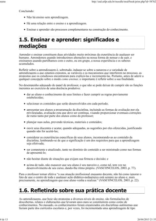 Concluindo:
Não há ensino sem aprendizagem.
Há uma relação entre o ensino e a aprendizagem.
Ensinar e aprender são processos complementares na construção do conhecimento.
1.5. Ensinar e aprender: significados e
mediações
Aprender e ensinar constituem duas atividades muito próximas da experiência de qualquer ser
humano. Aprendemos quando introduzimos alterações na nossa forma de pensar e de agir, e
ensinamos quando partilhamos com o outro, ou em grupo, a nossa experiência e os saberes
acumulados.
Refletir sobre a aprendizagem é, sobretudo, indagar-se sobre a natureza e a variedade de
aprendizagens a que estamos expostos, as variáveis e os mecanismos que interferem no processo, as
propostas que os estudiosos encontraram para explicá-las e incrementá-las. Portanto, antes de aderir a
qualquer concepção sobre o modo como ensinar, o importante é refletir sobre a sua finalidade.
No desempenho adequado do papel de professor, o que não se pode deixar de cumprir são as funções
inerentes ao exercício de uma docência produtiva:
dar ao aluno o conhecimento de seus limites e fazer cumprir as regras previamente
estabelecidas;
selecionar os conteúdos que serão desenvolvidos em cada período;
apresentar aos alunos a programação da disciplina, incluindo as formas de avaliação por ela
privilegiadas, avaliação esta que deve ser contínua, visando proporcionar eventuais correções
de rumo tanto por parte dos alunos como do professor;
planejar suas aulas, prevendo técnicas, materiais e conteúdos;
ouvir seus discentes e acatar, quando adequadas, as sugestões por eles oferecidas, justificando
quando não for aceitá-las;
considerar as experiências específicas de seus alunos, incorporando-as ao conteúdo da
disciplina, lembrando-se de que a significação é um dos requisitos para que a aprendizagem
seja efetivada;
ser competente e atualizado, tanto no domínio do conteúdo a ser ministrado como nas formas
de apresentá-lo;
não hesitar diante de situações que exijam sua firmeza e decisão; e
acima de tudo, não esquecer que seu aluno é seu parceiro e, como tal, tem vez no
desenvolvimento de seu curso, dando-lhe ritmo próprio. (VASCONCELOS, 2003, p. 77).
Para o professor tornar efetiva “a sua atuação profissional enquanto docente, não há como ignorar o
fato de que o centro de toda e qualquer ação didático-pedagógica está sempre no aluno e, mais
precisamente, na aprendizagem que esse aluno venha a realizar.” (VASCONCELOS, 2003, p. 22).
1.6. Refletindo sobre sua prática docente
As aprendizagens, que hoje são propostas a diversos níveis de ensino, são formulações de
descobertas, relatos e elaborações que levaram anos para se constituírem como corpo de
conhecimentos. No passado, os conhecimentos foram organizados em disciplinas autônomas que
faziam parte dos currículos escolares e, por vezes, foi incrementada uma aprendizagem de tipo
name http://ead.utfpr.edu.br/moodle/mod/book/print.php?id=58762
4 de 13 26/04/2015 21:35
 