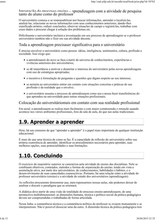Integração do processo ensino – aprendizagem com a atividade de pesquisa
tanto do aluno como do professor
O universitário começa a se responsabilizar por buscar informações, aprender a localizá-las,
analisá-las, relacionar as novas informações com seus conhecimentos anteriores, dando-lhes
significado próprio, redigir conclusões, observar situações de campo e registrá-las, trabalhar com
esses dados e procurar chegar à solução dos problemas etc.
Dificilmente o universitário incluirá a investigação em seu processo de aprendizagem se o professor
universitário também não o fizer em sua atividade docente.
Toda a aprendizagem precisaser significativa para o universitário
É preciso envolver o universitário como pessoa: idéias, inteligência, sentimentos, cultura, profissão e
sociedade. Isso exige que:
a aprendizagem do novo se faça a partir do universo de conhecimentos, experiências e
vivências anteriores dos universitários;
se dê importância a motivar e despertar o interesse do universitário pelas novas aprendizagens
com uso de estratégias apropriadas;
o incentivo à formulação de perguntas e questões que digam respeito ao seu interesse;
se permita ao universitário entrar em contato com situações concretas e práticas de sua
profissão e da realidade que o envolve;
o universitário assuma o processo de aprendizagem como seu e possa fazer transferências do
que aprendeu na universidade para outras situações profissionais.
Colocação do universitáriomais em contato com sua realidade profissional
Em geral, a aprendizagem se realiza mais facilmente e com maior compreensão e retenção quando
acontece nos vários ambientes profissionais, fora da sala de aula, do que nas aulas tradicionais.
1.9. Aprender a aprender
Hoje, há um consenso de que “aprender a aprender” é o papel mais importante de qualquer instituição
educacional.
É mais do que uma técnica de como se faz. É a capacidade de reflexão do universitário sobre sua
própria experiência de aprender, identificar os procedimentos necessários para aprender, suas
melhores opções, suas potencialidades e suas limitações.
1.10. Concluindo
O exercício do magistério superior se caracteriza pela atividade de ensino das disciplinas. Nele se
combinam objetivos, conteúdos, métodos e formas de organização do ensino, tendo em vista a
assimilação ativa, por parte dos universitários, de conhecimentos, habilidades e hábitos, e o
desenvolvimento de suas capacidades cognoscitivas. Portanto, há uma relação entre a atividade do
professor universitário (ensino) e a atividade do estudo dos universitários (aprendizagem).
As reflexões procuraram demonstrar que, para repensarmos nossas aulas, não podemos deixar de
analisar e discutir o paradigma que as orientará.
A didática deve partir de uma visão de totalidade do processo ensino-aprendizagem, de uma
perspectiva multidimensional; as dimensões humana, técnica e político-social da prática pedagógica
devem ser compreendidas e trabalhadas de forma articulada.
Nessa linha, a competência técnica e a competência política do professor se exigem mutuamente e se
interpenetram. Não é possível dissociar uma da outra. A dimensão técnica da prática pedagógica tem
name http://ead.utfpr.edu.br/moodle/mod/book/print.php?id=58762
6 de 13 26/04/2015 21:35
 