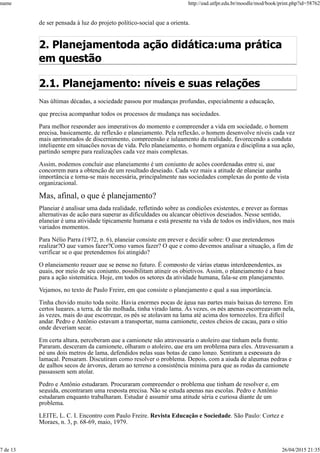 de ser pensada à luz do projeto político-social que a orienta.
2. Planejamentoda ação didática:uma prática
em questão
2.1. Planejamento: níveis e suas relações
Nas últimas décadas, a sociedade passou por mudanças profundas, especialmente a educação,
que precisa acompanhar todos os processos de mudança nas sociedades.
Para melhor responder aos imperativos do momento e compreender a vida em sociedade, o homem
precisa, basicamente, de reflexão e planejamento. Pela reflexão, o homem desenvolve níveis cada vez
mais aprimorados de discernimento, compreensão e julgamento da realidade, favorecendo a conduta
inteligente em situações novas de vida. Pelo planejamento, o homem organiza e disciplina a sua ação,
partindo sempre para realizações cada vez mais complexas.
Assim, podemos concluir que planejamento é um conjunto de ações coordenadas entre si, que
concorrem para a obtenção de um resultado desejado. Cada vez mais a atitude de planejar ganha
importância e torna-se mais necessária, principalmente nas sociedades complexas do ponto de vista
organizacional.
Mas, afinal, o que é planejamento?
Planejar é analisar uma dada realidade, refletindo sobre as condições existentes, e prever as formas
alternativas de ação para superar as dificuldades ou alcançar objetivos desejados. Nesse sentido,
planejar é uma atividade tipicamente humana e está presente na vida de todos os indivíduos, nos mais
variados momentos.
Para Nélio Parra (1972, p. 6), planejar consiste em prever e decidir sobre: O que pretendemos
realizar?O que vamos fazer?Como vamos fazer? O que e como devemos analisar a situação, a fim de
verificar se o que pretendemos foi atingido?
O planejamento requer que se pense no futuro. É composto de várias etapas interdependentes, as
quais, por meio de seu conjunto, possibilitam atingir os objetivos. Assim, o planejamento é a base
para a ação sistemática. Hoje, em todos os setores da atividade humana, fala-se em planejamento.
Vejamos, no texto de Paulo Freire, em que consiste o planejamento e qual a sua importância.
Tinha chovido muito toda noite. Havia enormes poças de água nas partes mais baixas do terreno. Em
certos lugares, a terra, de tão molhada, tinha virado lama. Às vezes, os pés apenas escorregavam nela,
às vezes, mais do que escorregar, os pés se atolavam na lama até acima dos tornozelos. Era difícil
andar. Pedro e Antônio estavam a transportar, numa camionete, cestos cheios de cacau, para o sítio
onde deveriam secar.
Em certa altura, perceberam que a camionete não atravessaria o atoleiro que tinham pela frente.
Pararam, desceram da camionete, olharam o atoleiro, que era um problema para eles. Atravessaram a
pé uns dois metros de lama, defendidos pelas suas botas de cano longo. Sentiram a espessura do
lamaçal. Pensaram. Discutiram como resolver o problema. Depois, com a ajuda de algumas pedras e
de galhos secos de árvores, deram ao terreno a consistência mínima para que as rodas da camionete
passassem sem atolar.
Pedro e Antônio estudaram. Procuraram compreender o problema que tinham de resolver e, em
seguida, encontraram uma resposta precisa. Não se estuda apenas nas escolas. Pedro e Antônio
estudaram enquanto trabalharam. Estudar é assumir uma atitude séria e curiosa diante de um
problema.
LEITE, L. C. I. Encontro com Paulo Freire. Revista Educação e Sociedade. São Paulo: Cortez e
Moraes, n. 3, p. 68-69, maio, 1979.
name http://ead.utfpr.edu.br/moodle/mod/book/print.php?id=58762
7 de 13 26/04/2015 21:35
 
