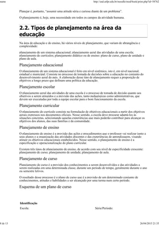 Planejar é, portanto, “assumir uma atitude séria e curiosa diante de um problema”.
O planejamento é, hoje, uma necessidade em todos os campos da atividade humana.
2.2. Tipos de planejamento na área da
educação
Na área de educação e do ensino, há vários níveis de planejamento, que variam de abrangência e
complexidade:
planejamento de um sistema educacional; planejamento geral das atividades de uma escola;
planejamento de currículos; planejamento didático ou de ensino: plano de curso, plano de unidade e
plano de aula.
Planejamento educacional
O planejamento de um sistema educacional é feito em nível sistêmico, isto é, em nível nacional,
estadual e municipal. Consiste no processo de tomada de decisões sobre a educação no conjunto do
desenvolvimento geral do país. A elaboração desse tipo de planejamento requer a proposição de
objetivos a longo prazo que definam uma política da educação.
Planejamento escolar
O planejamento geral das atividades de uma escola é o processo de tomada de decisão quanto aos
objetivos a serem atingidos e a previsão das ações, tanto pedagógicas como administrativas, que
devem ser executadas por toda a equipe escolar para o bom funcionamento da escola.
Planejamento curricular
O planejamento do currículo consiste na formulação de objetivos educacionais a partir dos objetivos
gerais expressos nos documentos oficiais. Nesse sentido, a escola deve procurar adaptá-los às
situações concretas, selecionando aquelas experiências que mais poderão contribuir para alcançar os
objetivos dos alunos, das suas famílias e da comunidade.
Planejamento de ensino
O planejamento de ensino é a previsão das ações e procedimentos que o professor vai realizar junto a
seus alunos e a organização das atividades discentes e das experiências de aprendizagem, visando
atingir os objetivos educacionais estabelecidos. Nesse sentido, o planejamento de ensino é a
especificação e operacionalização do plano curricular.
Existem três tipos de planejamento de ensino, de acordo com seu nível de especificidade crescente:
planejamento de curso; planejamento de unidade; planejamento de aula.
Planejamento de curso
Planejamento de curso é a previsão dos conhecimentos a serem desenvolvidos e das atividades a
serem realizadas em uma determinada classe, durante um período de tempo, geralmente durante o ano
ou semestre letivos.
O resultado desse processo é o plano de curso que é a previsão de um determinado conjunto de
conhecimentos, atitudes e habilidades a ser alcançado por uma turma num certo período.
Esquema de um plano de curso
Identificação
Escola: Série/Período:
name http://ead.utfpr.edu.br/moodle/mod/book/print.php?id=58762
8 de 13 26/04/2015 21:35
 