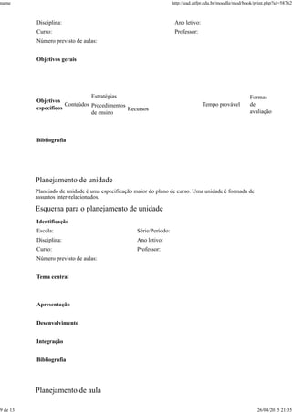 Disciplina: Ano letivo:
Curso: Professor:
Número previsto de aulas:
Objetivos gerais
Objetivos
específicos
Conteúdos
Estratégias
Tempo provável
Formas
de
avaliação
Procedimentos
de ensino
Recursos
Bibliografia
Planejamento de unidade
Planejado de unidade é uma especificação maior do plano de curso. Uma unidade é formada de
assuntos inter-relacionados.
Esquema para o planejamento de unidade
Identificação
Escola: Série/Período:
Disciplina: Ano letivo:
Curso: Professor:
Número previsto de aulas:
Tema central
Apresentação
Desenvolvimento
Integração
Bibliografia
Planejamento de aula
name http://ead.utfpr.edu.br/moodle/mod/book/print.php?id=58762
9 de 13 26/04/2015 21:35
 