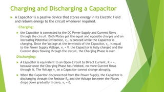 Charging and Discharging a Capacitor
 A Capacitor is a passive device that stores energy in its Electric Field
and returns energy to the circuit whenever required.
Charging:
 the Capacitor is connected to the DC Power Supply and Current flows
through the circuit. Both Plates get the equal and opposite charges and an
increasing Potential Difference, vc, is created while the Capacitor is
charging. Once the Voltage at the terminals of the Capacitor, vc, is equal
to the Power Supply Voltage, vc = V, the Capacitor is fully charged and the
Current stops flowing through the circuit, the Charging Phase is over.
Discharging:
 A Capacitor is equivalent to an Open-Circuit to Direct Current, R = ∞,
because once the Charging Phase has finished, no more Current flows
through it. The Voltage vc on a Capacitor cannot change abruptly.
 When the Capacitor disconnected from the Power Supply, the Capacitor is
discharging through the Resistor RD and the Voltage between the Plates
drops down gradually to zero, vc = 0,
 