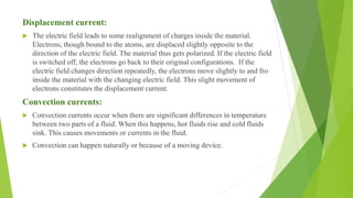 Displacement current:
 The electric field leads to some realignment of charges inside the material.
Electrons, though bound to the atoms, are displaced slightly opposite to the
direction of the electric field. The material thus gets polarized. If the electric field
is switched off, the electrons go back to their original configurations. If the
electric field changes direction repeatedly, the electrons move slightly to and fro
inside the material with the changing electric field. This slight movement of
electrons constitutes the displacement current.
Convection currents:
 Convection currents occur when there are significant differences in temperature
between two parts of a fluid. When this happens, hot fluids rise and cold fluids
sink. This causes movements or currents in the fluid.
 Convection can happen naturally or because of a moving device.
 