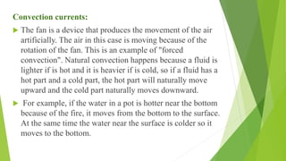 Convection currents:
 The fan is a device that produces the movement of the air
artificially. The air in this case is moving because of the
rotation of the fan. This is an example of "forced
convection". Natural convection happens because a fluid is
lighter if is hot and it is heavier if is cold, so if a fluid has a
hot part and a cold part, the hot part will naturally move
upward and the cold part naturally moves downward.
 For example, if the water in a pot is hotter near the bottom
because of the fire, it moves from the bottom to the surface.
At the same time the water near the surface is colder so it
moves to the bottom.
 
