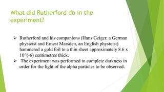 What did Rutherford do in the
experiment?
 Rutherford and his companions (Hans Geiger, a German
physicist and Ernest Marsden, an English physicist)
hammered a gold foil to a thin sheet approximately 8.6 x
10^(-6) centimetres thick.
 The experiment was performed in complete darkness in
order for the light of the alpha particles to be observed.
 