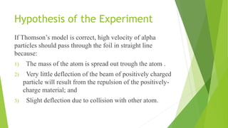 Hypothesis of the Experiment
If Thomson’s model is correct, high velocity of alpha
particles should pass through the foil in straight line
because:
1) The mass of the atom is spread out trough the atom .
2) Very little deflection of the beam of positively charged
particle will result from the repulsion of the positively-
charge material; and
3) Slight deflection due to collision with other atom.
 