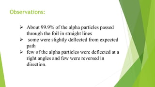Observations:
 About 99.9% of the alpha particles passed
through the foil in straight lines
 some were slightly deflected from expected
path
 few of the alpha particles were deflected at a
right angles and few were reversed in
direction.
 