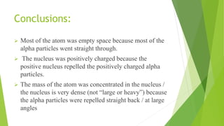 Conclusions:
 Most of the atom was empty space because most of the
alpha particles went straight through.
 The nucleus was positively charged because the
positive nucleus repelled the positively charged alpha
particles.
 The mass of the atom was concentrated in the nucleus /
the nucleus is very dense (not “large or heavy”) because
the alpha particles were repelled straight back / at large
angles
 
