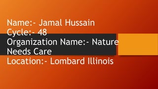 Name:- Jamal Hussain
Cycle:- 48
Organization Name:- Nature
Needs Care
Location:- Lombard Illinois
 