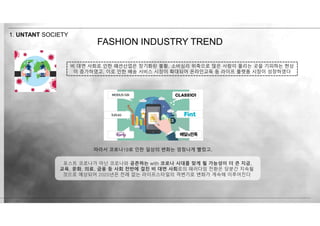 FASHION INDUSTRY TREND
1. UNTANT SOCIETY
따라서 코로나19로 인한 일상의 변화는 엄청나게 빨랐고,
포스트 코로나가 아닌 코로나와 공존하는 with 코로나 시대를 맞게 될 가능성이 더 큰 지금,
교육, 문화, 의료, 금융 등 사회 전반에 걸친 비 대면 사회로의 패러다임 전환은 당분간 지속될
것으로 예상되어 2020년은 전례 없는 라이프스타일의 격변기로 변화가 계속해 이루어진다
비 대면 사회로 인한 패션산업은 장기화된 불황, 소비심리 위축으로 많은 사람이 몰리는 곳을 기피하는 현상
이 증가하였고, 이로 인한 배송 서비스 시장이 확대되어 온라인교육 등 라이프 플랫폼 시장이 성장하였다
 