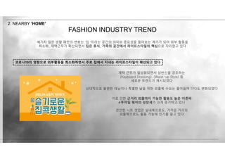 이로 인한 근거리 외출까지 가능한 활용도 높은 이른바
#투마일 웨어의 성장세가 크게 증가하고 있다
편안한 니트 셋업은 실내복으로도, 가까운 거리의
외출복으로도 활용 가능해 인기를 끌고 있다
재택 근무가 일상화되면서 상반신을 강조하는
(Keyboard Dressing), (Waist-up Style) 등
새로운 트렌드가 제시되었다
상대적으로 불편한 데님이나 특별한 날을 위한 외출복 수요는 줄어들며 TPO도 변화되었다
코로나19의 영향으로 외부활동을 최소화하면서 주로 집에서 지내는 라이프스타일이 확산되고 있다
FASHION INDUSTRY TREND
2. NEARBY ‘HOME’
예기치 않은 생활 패턴의 변화는 ‘집 ’이라는 공간의 의미와 중요성을 돌아보는 계기가 되어 외부 활동을
최소화, 재택근무가 확산되면서 집은 휴식, 가족의 공간에서 라이프스타일의 핵심으로 자리잡고 있다
 