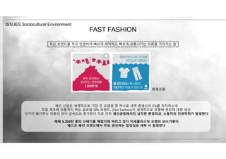 FAST FASHION
ISSUES Sociocultural Environment
패션 산업은 세계적으로 가장 큰 오염원 중 하나로 세계 총생산의 2%를 차지하는데
직접 제조해 유통까지 하는 글로벌 SPA 브랜드, (Fast Fashion)이 세계적으로 유행해 싼값에 대량 생산,
단기간 폐기하는 의류의 양이 급속도로 증가한다 이로 인한 생산과정에서의 심각한 환경파괴, 노동자의 인권착취가 발생한다
매해 9,200만 톤의 쓰레기를 매립지에 버리고 있다 미세플라스틱 오염의 35%가량이
패스트 패션 브랜드에서 주로 생산하는 합성섬유 세탁 시 발생한다
최신 트렌드를 즉각 반영하여 빠르게 제작하고 빠르게 유통시키는 의류를 가리키는 말
환경오염
 