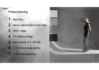 Product planning
1 BrandStory
2 Internal/externalenvironmentalanalysis
3 SWOT analysis
4 STPMarketingStrategy
5 BrandConcept & B.I(4PMIX)
6 21F/WAnnualSupplyplanning
7 21F/WSeasonalplanning
 
