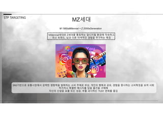 M 1980sMillennial + Z 2000sGeneration
STP TARGETING
MZ세대
Millennial세대와 Z세대를 통칭하는 말디지털 환경에 익숙하고
최신 트렌드, 남과 다른 이색적인 경험을 추구하는 특징
SNS기반으로 유통시장에서 강력한 영향력을 발휘하는 소비 주체로 부상, 개인의 행복과 공유, 경험을 중시하는 소비특징을 보여 사회
적가치나 특별한 메시지를 담을 물건을 구매해
자신의 신념을 표출 또는 성공, 부를 과시하는 ‘FLEX’ 문화를 즐김
 