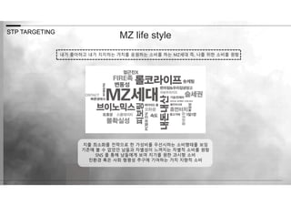 STP TARGETING
내가 좋아하고 내가 지지하는 가치를 응원하는 소비를 하는 MZ세대 즉, 나를 위한 소비를 원함
MZ life style
지출 최소화를 전략으로 한 가성비를 우선시하는 소비행태를 보임
기존에 볼 수 없었던 남들과 차별성이 느껴지는 차별적 소비를 원함
SNS 를 통해 남들에게 보여 지기를 원한 과시형 소비
친환경 혹은 사회 형평성 추구에 기여하는 가치 지향적 소비
 