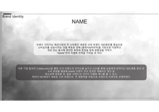 Brand Identity
NAME
브랜드 이미지는 패션시장의 주 소비층인 새로운 소비 트렌드 ‘MZ세대’를 중심으로
소비심리를 상승시키는 것을 목표로 정해 [클래식&커리어]을 기반으로 다양하고
개성 있는 동시에 편안한 복장에 중점을 맞춰 방향성을 가져가
“NAME”만의 차별화 전략을 가져갈 것 이다.
다른 기업 들과의 Collaboration을 통한 신규 브랜드의 인지도를 높이고 FLEX를 통해 남들에게 보여지는 SNS,명품 등의 과
소비 문화를 활용해 NAME 브랜드 만의 한정판 제품라인 생산 등
희소성에 중점을 둬 ‘곰표’ 브랜드의 이미지 차별화 예시를 볼 수 있고,
따라서 MZ세대가 새로운 소비 트렌드의 큰 영향력을 미침으로 브랜드의 타겟으로 선정하였다
 
